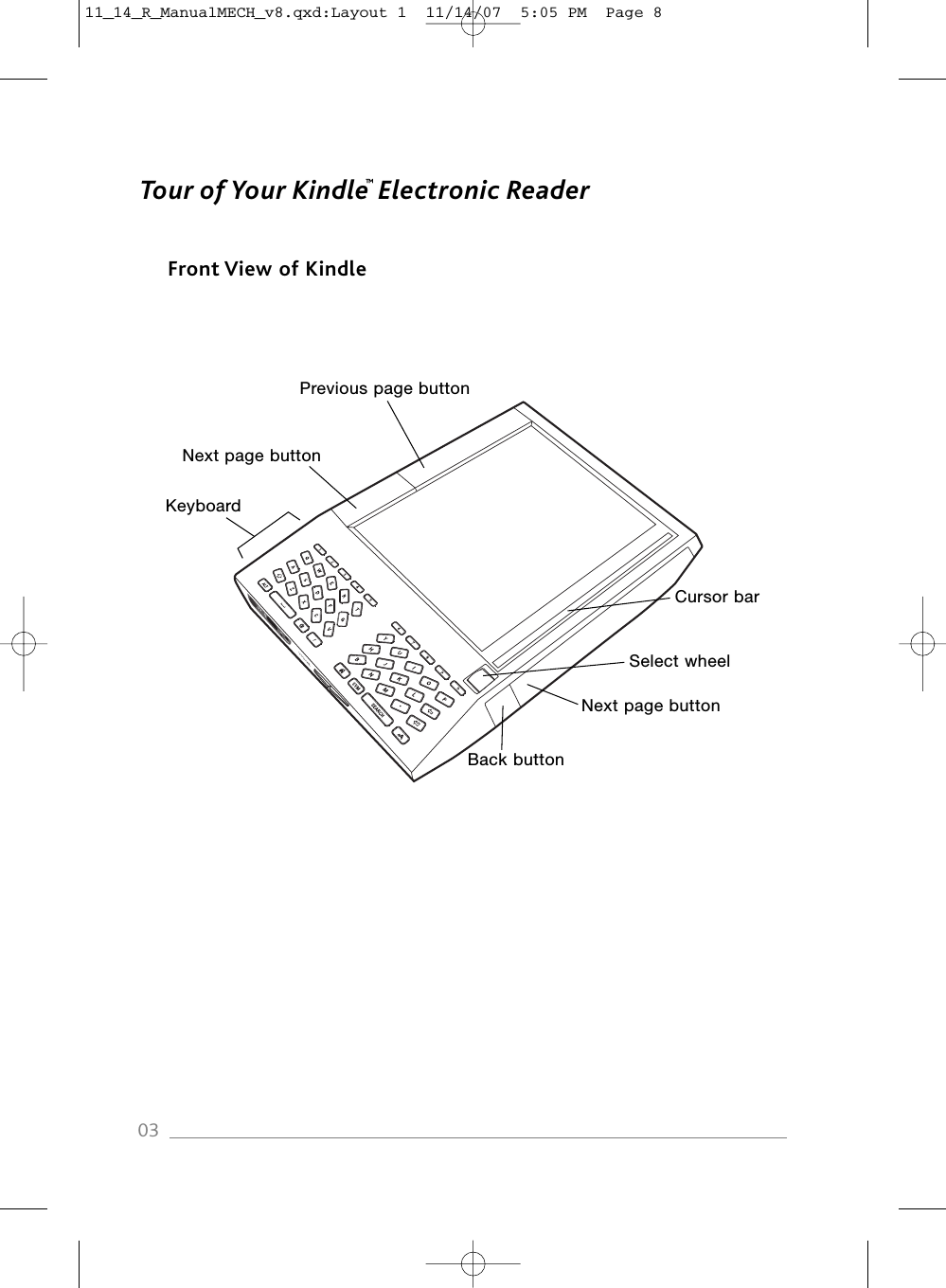 Tour of Your Kindle Electronic ReaderFront View of Kindle03Cursor barKeyboardSelect wheelNext page buttonBack buttonPrevious page buttonNext page button™11_14_R_ManualMECH_v8.qxd:Layout 1  11/14/07  5:05 PM  Page 8