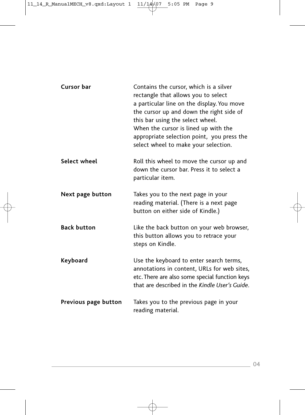 Cursor bar Contains the cursor, which is a silverrectangle that allows you to selecta particular line on the display. You movethe cursor up and down the right side ofthis bar using the select wheel.When the cursor is lined up with theappropriate selection point, you press theselect wheel to make your selection.Select wheel Roll this wheel to move the cursor up anddown the cursor bar. Press it to select aparticular item.Next page button Takes you to the next page in yourreading material. (There is a next pagebutton on either side of Kindle.)Back button Like the back button on your web browser,this button allows you to retrace yoursteps on Kindle.Keyboard Use the keyboard to enter search terms,annotations in content, URLs for web sites,etc. There are also some special function keysthat are described in the Kindle User’s Guide.Previous page button Takes you to the previous page in yourreading material.0411_14_R_ManualMECH_v8.qxd:Layout 1  11/14/07  5:05 PM  Page 9