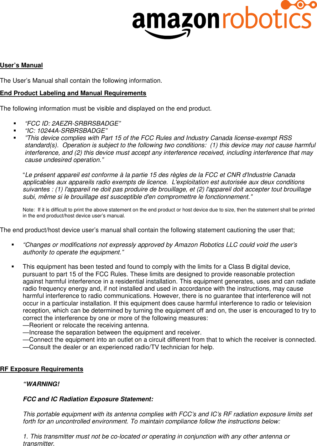   User’s Manual The User’s Manual shall contain the following information. End Product Labeling and Manual Requirements The following information must be visible and displayed on the end product.  “FCC ID: 2AEZR-SRBRSBADGE”  “IC: 10244A-SRBRSBADGE”  ”This device complies with Part 15 of the FCC Rules and Industry Canada license-exempt RSS standard(s).  Operation is subject to the following two conditions:  (1) this device may not cause harmful interference, and (2) this device must accept any interference received, including interference that may cause undesired operation.” “Le présent appareil est conforme à la partie 15 des règles de la FCC et CNR d&apos;Industrie Canada applicables aux appareils radio exempts de licence.  L&apos;exploitation est autorisée aux deux conditions suivantes : (1) l&apos;appareil ne doit pas produire de brouillage, et (2) l&apos;appareil doit accepter tout brouillage subi, même si le brouillage est susceptible d&apos;en compromettre le fonctionnement.”  Note:  If it is difficult to print the above statement on the end product or host device due to size, then the statement shall be printed in the end product/host device user’s manual.   The end product/host device user’s manual shall contain the following statement cautioning the user that;  “Changes or modifications not expressly approved by Amazon Robotics LLC could void the user’s authority to operate the equipment.”    This equipment has been tested and found to comply with the limits for a Class B digital device, pursuant to part 15 of the FCC Rules. These limits are designed to provide reasonable protection against harmful interference in a residential installation. This equipment generates, uses and can radiate radio frequency energy and, if not installed and used in accordance with the instructions, may cause harmful interference to radio communications. However, there is no guarantee that interference will not occur in a particular installation. If this equipment does cause harmful interference to radio or television reception, which can be determined by turning the equipment off and on, the user is encouraged to try to correct the interference by one or more of the following measures:  —Reorient or relocate the receiving antenna.  —Increase the separation between the equipment and receiver.  —Connect the equipment into an outlet on a circuit different from that to which the receiver is connected.  —Consult the dealer or an experienced radio/TV technician for help.   RF Exposure Requirements  “WARNING!  FCC and IC Radiation Exposure Statement: This portable equipment with its antenna complies with FCC’s and IC’s RF radiation exposure limits set forth for an uncontrolled environment. To maintain compliance follow the instructions below: 1. This transmitter must not be co-located or operating in conjunction with any other antenna or transmitter. 