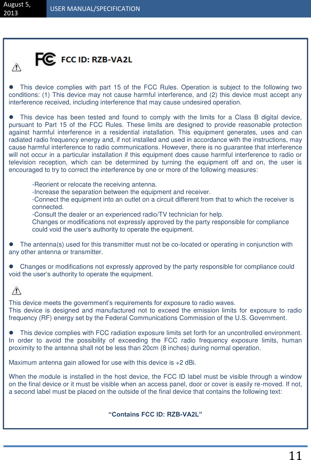 August 5, 2013 USER MANUAL/SPECIFICATION    11                              This  device  complies  with  part  15  of  the FCC Rules.  Operation  is  subject  to the following  two conditions: (1) This device may not cause harmful interference, and (2) this device must accept any interference received, including interference that may cause undesired operation.   This  device  has  been  tested  and  found  to  comply  with  the  limits  for  a  Class  B  digital  device, pursuant to  Part 15 of  the FCC Rules.  These limits  are designed  to  provide reasonable  protection against  harmful  interference  in  a  residential  installation.  This  equipment  generates,  uses  and  can radiated radio frequency energy and, if not installed and used in accordance with the instructions, may cause harmful interference to radio communications. However, there is no guarantee that interference will not occur in a particular installation if this equipment does cause harmful interference to radio or television  reception,  which  can  be  determined  by  turning  the  equipment  off  and  on,  the  user  is encouraged to try to correct the interference by one or more of the following measures:  -Reorient or relocate the receiving antenna.  -Increase the separation between the equipment and receiver.  -Connect the equipment into an outlet on a circuit different from that to which the receiver is connected. -Consult the dealer or an experienced radio/TV technician for help.  Changes or modifications not expressly approved by the party responsible for compliance could void the user‘s authority to operate the equipment.   The antenna(s) used for this transmitter must not be co-located or operating in conjunction with any other antenna or transmitter.  Changes or modifications not expressly approved by the party responsible for compliance could void the user‘s authority to operate the equipment. This device meets the government’s requirements for exposure to radio waves.  This  device is  designed and  manufactured not  to  exceed  the  emission limits  for  exposure  to  radio frequency (RF) energy set by the Federal Communications Commission of the U.S. Government.   This device complies with FCC radiation exposure limits set forth for an uncontrolled environment. In  order  to  avoid  the  possibility  of  exceeding  the  FCC  radio  frequency  exposure  limits,  human proximity to the antenna shall not be less than 20cm (8 inches) during normal operation.  Maximum antenna gain allowed for use with this device is +2 dBi.   When the module is installed in the host device, the FCC ID label must be visible through a window on the final device or it must be visible when an access panel, door or cover is easily re-moved. If not, a second label must be placed on the outside of the final device that contains the following text:  “Contains FCC ID: RZB-VA2L”  