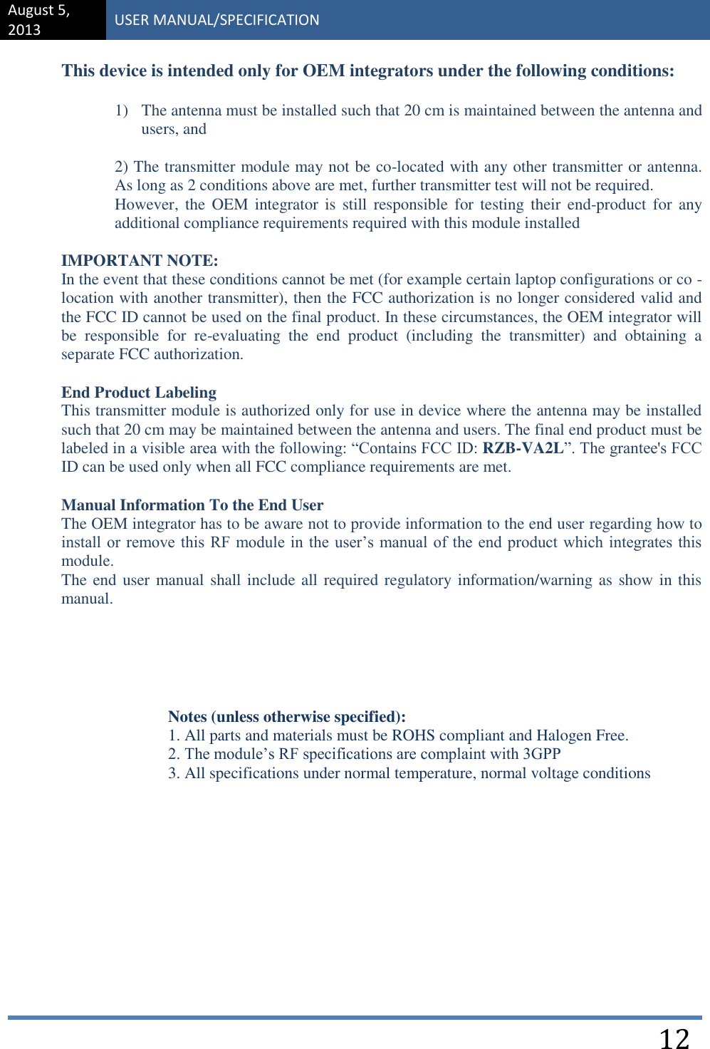 August 5, 2013 USER MANUAL/SPECIFICATION    12 This device is intended only for OEM integrators under the following conditions:  1) The antenna must be installed such that 20 cm is maintained between the antenna and users, and  2) The transmitter module may not be co-located with any other transmitter or antenna. As long as 2 conditions above are met, further transmitter test will not be required. However, the OEM  integrator  is  still  responsible for  testing their end-product  for  any additional compliance requirements required with this module installed  IMPORTANT NOTE:  In the event that these conditions cannot be met (for example certain laptop configurations or co -location with another transmitter), then the FCC authorization is no longer considered valid and the FCC ID cannot be used on the final product. In these circumstances, the OEM integrator will be  responsible  for  re-evaluating  the  end  product  (including  the  transmitter)  and  obtaining  a separate FCC authorization.  End Product Labeling This transmitter module is authorized only for use in device where the antenna may be installed such that 20 cm may be maintained between the antenna and users. The final end product must be labeled in a visible area with the following: “Contains FCC ID: RZB-VA2L”. The grantee&apos;s FCC ID can be used only when all FCC compliance requirements are met.  Manual Information To the End User The OEM integrator has to be aware not to provide information to the end user regarding how to install or remove this RF module in  the user’s manual of the end  product which integrates this module. The end user manual shall include all required regulatory information/warning as show in this manual.     Notes (unless otherwise specified): 1. All parts and materials must be ROHS compliant and Halogen Free. 2. The module’s RF specifications are complaint with 3GPP 3. All specifications under normal temperature, normal voltage conditions          