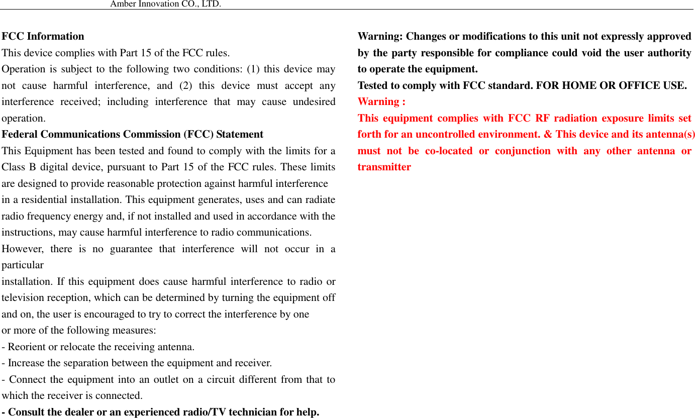                                           Amber Innovation CO., LTD.   FCC Information This device complies with Part 15 of the FCC rules. Operation is subject to the following two conditions: (1) this device may not  cause  harmful  interference,  and  (2)  this  device  must  accept  any interference  received;  including  interference  that  may  cause  undesired operation. Federal Communications Commission (FCC) Statement This Equipment has been tested and found to comply with the limits for a Class B digital device, pursuant to Part 15 of the FCC rules. These limits are designed to provide reasonable protection against harmful interference in a residential installation. This equipment generates, uses and can radiate radio frequency energy and, if not installed and used in accordance with the instructions, may cause harmful interference to radio communications. However,  there  is  no  guarantee  that  interference  will  not  occur  in  a particular installation. If this equipment does cause harmful interference to radio or television reception, which can be determined by turning the equipment off and on, the user is encouraged to try to correct the interference by one or more of the following measures: - Reorient or relocate the receiving antenna. - Increase the separation between the equipment and receiver. - Connect the equipment into an outlet on a circuit different from that to which the receiver is connected. - Consult the dealer or an experienced radio/TV technician for help. Warning: Changes or modifications to this unit not expressly approved by the party responsible for compliance could void the user authority to operate the equipment. Tested to comply with FCC standard. FOR HOME OR OFFICE USE. Warning : This equipment complies with FCC  RF radiation exposure  limits set forth for an uncontrolled environment. &amp; This device and its antenna(s) must  not  be  co-located  or  conjunction  with  any  other  antenna  or transmitter  