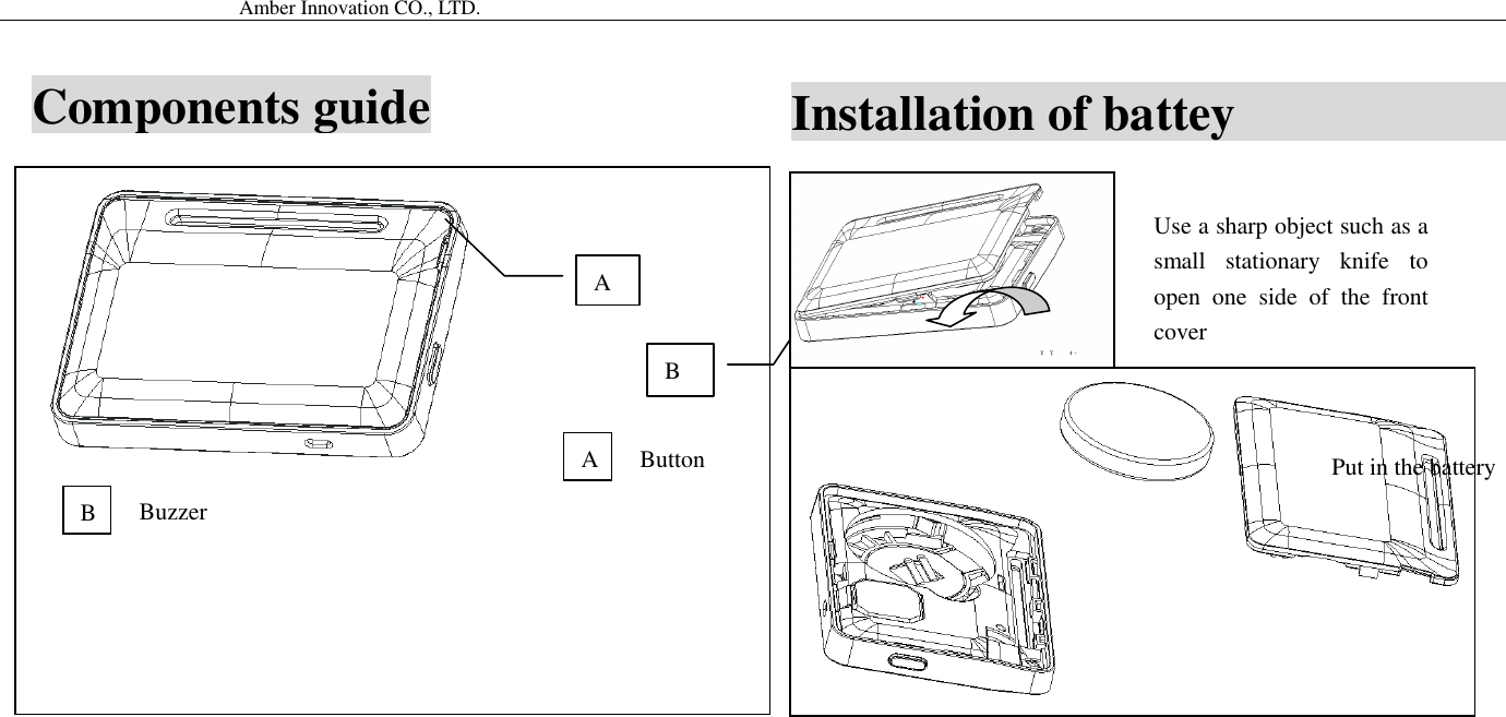                                           Amber Innovation CO., LTD.            A B Button Buzzer A B Use a sharp object such as a small  stationary  knife  to open  one  side  of  the  front cover Put in the battery Installation of battey                           Components guide 
