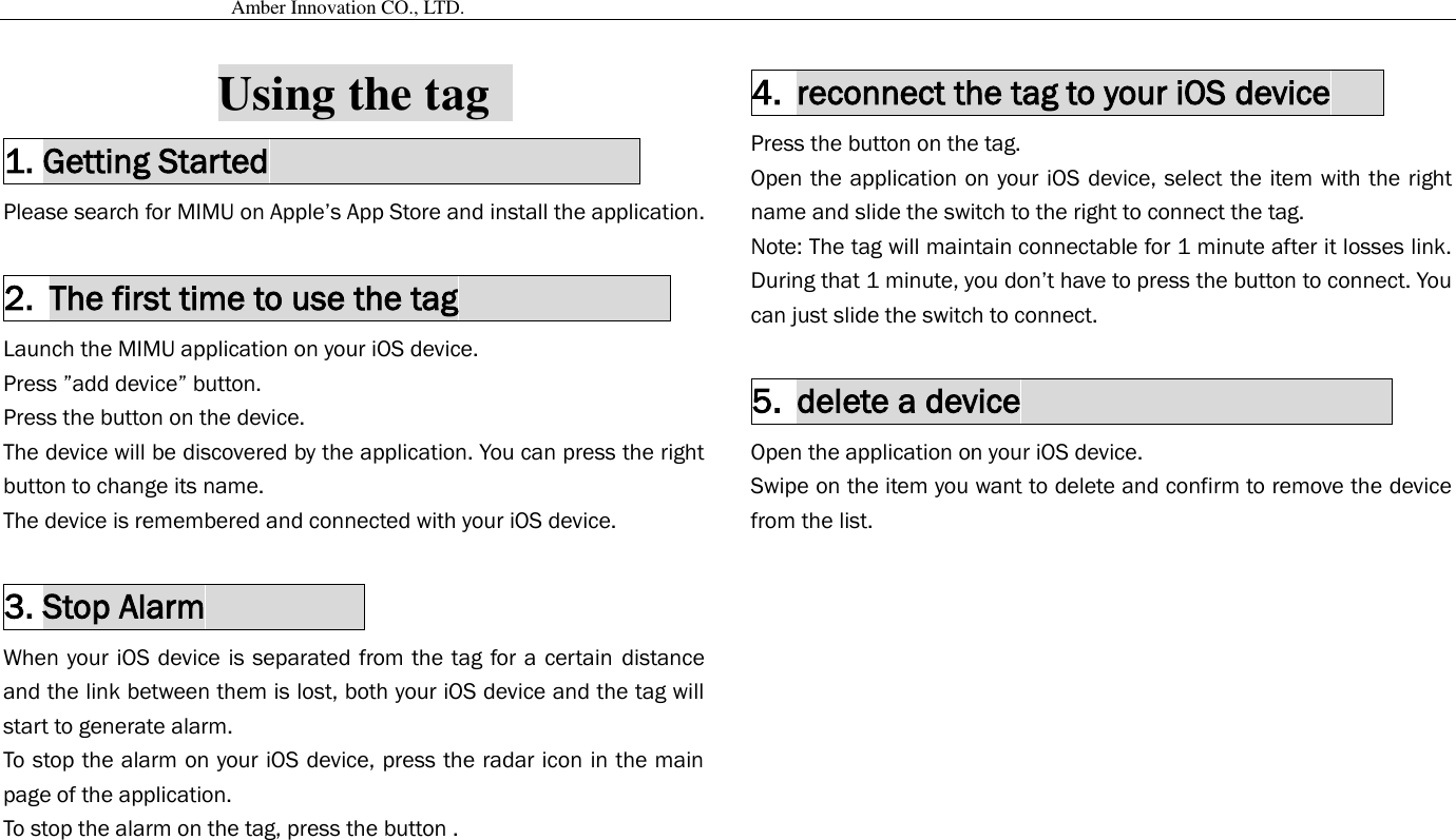                                           Amber Innovation CO., LTD.   Using the tag   1. Getting Started                                           Please search for MIMU on Apple’s App Store and install the application.    2. The first time to use the tag             Launch the MIMU application on your iOS device. Press ”add device” button. Press the button on the device. The device will be discovered by the application. You can press the right button to change its name. The device is remembered and connected with your iOS device.  3. Stop Alarm                   When your iOS device is separated from the tag for a certain  distance and the link between them is lost, both your iOS device and the tag will start to generate alarm.   To stop the alarm on your iOS device, press the radar icon in the main page of the application. To stop the alarm on the tag, press the button .  4. reconnect the tag to your iOS device    Press the button on the tag. Open the application on your iOS device, select the item with the right name and slide the switch to the right to connect the tag. Note: The tag will maintain connectable for 1 minute after it losses link. During that 1 minute, you don’t have to press the button to connect. You can just slide the switch to connect.  5. delete a device                      Open the application on your iOS device. Swipe on the item you want to delete and confirm to remove the device from the list.      