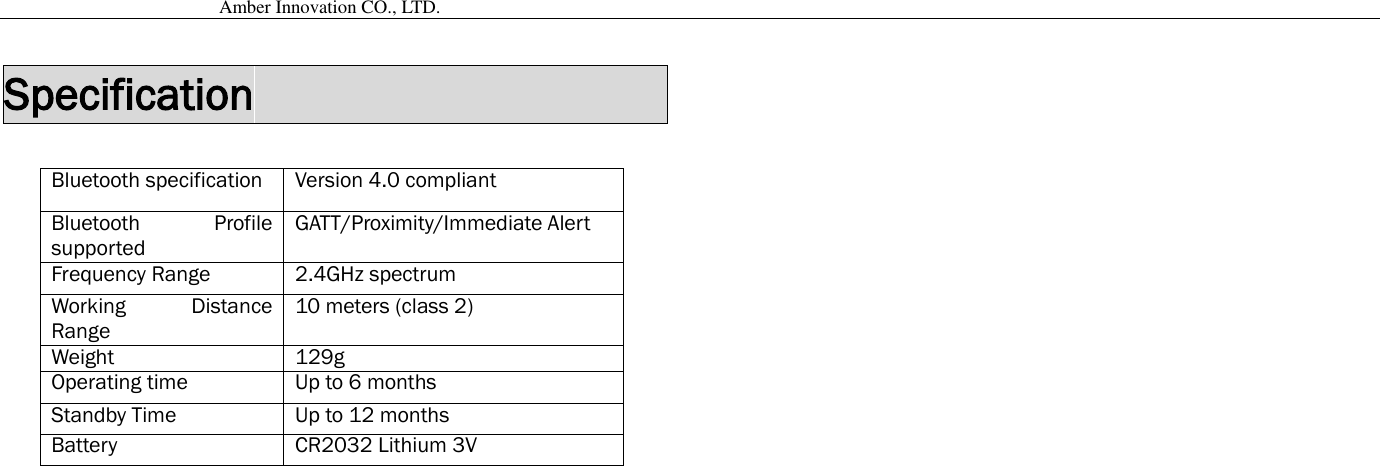                                           Amber Innovation CO., LTD.   Specification                            Bluetooth specification Version 4.0 compliant Bluetooth  Profile supported GATT/Proximity/Immediate Alert Frequency Range 2.4GHz spectrum Working  Distance Range 10 meters (class 2) Weight 129g Operating time Up to 6 months Standby Time Up to 12 months Battery CR2032 Lithium 3V   