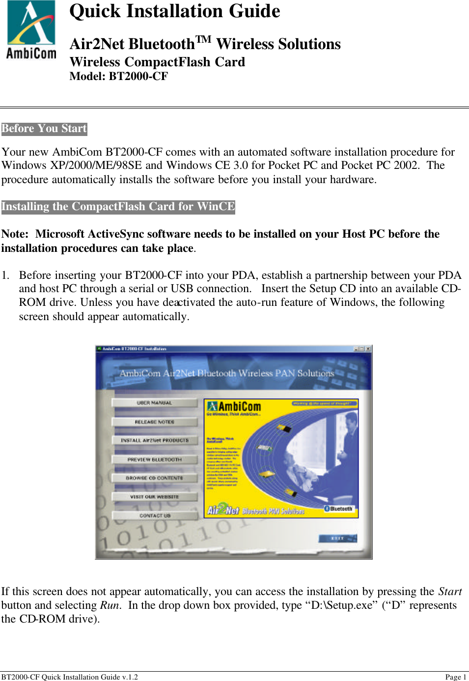 BT2000-CF Quick Installation Guide v.1.2                                                                                                                                                          Page 1                                                             Quick Installation Guide  Air2Net BluetoothTM Wireless Solutions  Wireless CompactFlash Card Model: BT2000-CF   Before You Start  Your new AmbiCom BT2000-CF comes with an automated software installation procedure for Windows XP/2000/ME/98SE and Windows CE 3.0 for Pocket PC and Pocket PC 2002.  The procedure automatically installs the software before you install your hardware.  Installing the CompactFlash Card for WinCE  Note:  Microsoft ActiveSync software needs to be installed on your Host PC before the installation procedures can take place.    1. Before inserting your BT2000-CF into your PDA, establish a partnership between your PDA and host PC through a serial or USB connection.   Insert the Setup CD into an available CD-ROM drive. Unless you have deactivated the auto-run feature of Windows, the following screen should appear automatically. \                   If this screen does not appear automatically, you can access the installation by pressing the Start button and selecting Run.  In the drop down box provided, type “D:\Setup.exe” (“D” represents the CD-ROM drive).  