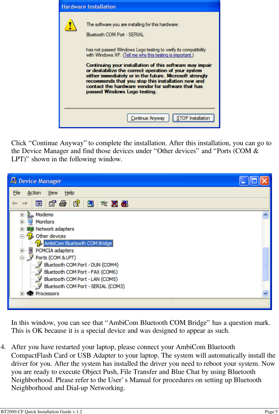 BT2000-CF Quick Installation Guide v.1.2                                                                                                                                                          Page 5                                                                          Click “Continue Anyway” to complete the installation. After this installation, you can go to the Device Manager and find those devices under “Other devices” and “Ports (COM &amp; LPT)” shown in the following window.                    In this window, you can see that “AmbiCom Bluetooth COM Bridge” has a question mark. This is OK because it is a special device and was designed to appear as such.  4. After you have restarted your laptop, please connect your AmbiCom Bluetooth CompactFlash Card or USB Adapter to your laptop. The system will automatically install the driver for you. After the system has installed the driver you need to reboot your system. Now you are ready to execute Object Push, File Transfer and Blue Chat by using Bluetooth Neighborhood. Please refer to the User’s Manual for procedures on setting up Bluetooth Neighborhood and Dial-up Networking. 