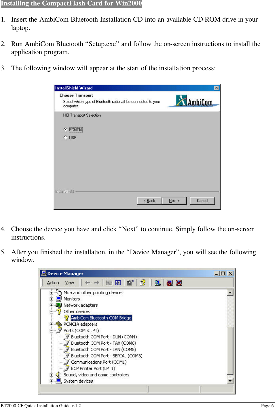 BT2000-CF Quick Installation Guide v.1.2                                                                                                                                                          Page 6                                                         Installing the CompactFlash Card for Win2000    1. Insert the AmbiCom Bluetooth Installation CD into an available CD-ROM drive in your laptop.  2. Run AmbiCom Bluetooth “Setup.exe” and follow the on-screen instructions to install the application program.  3. The following window will appear at the start of the installation process:                    4. Choose the device you have and click “Next” to continue. Simply follow the on-screen instructions.                                  5. After you finished the installation, in the “Device Manager”, you will see the following window.                 