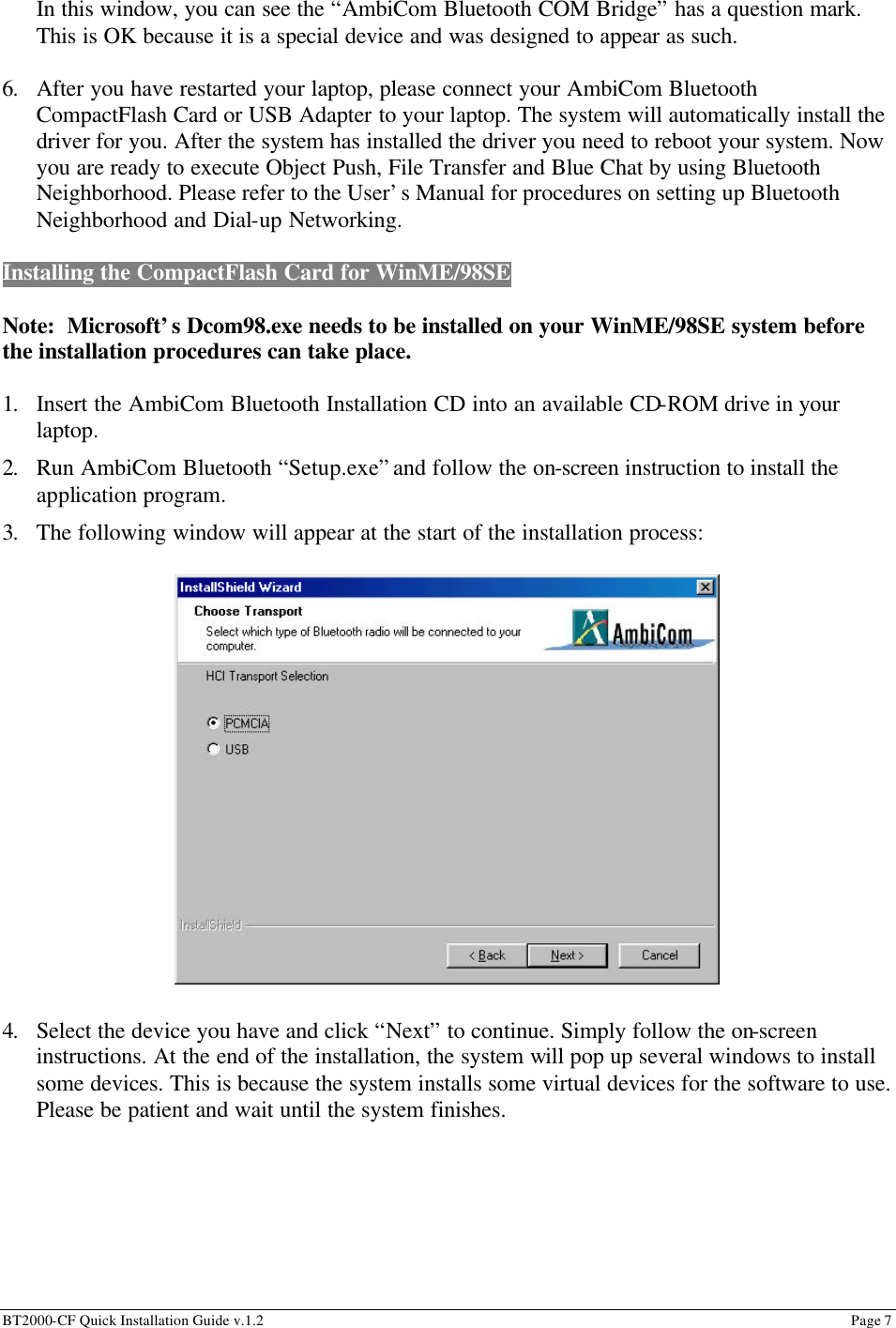 BT2000-CF Quick Installation Guide v.1.2                                                                                                                                                          Page 7                                                         In this window, you can see the “AmbiCom Bluetooth COM Bridge” has a question mark. This is OK because it is a special device and was designed to appear as such.  6. After you have restarted your laptop, please connect your AmbiCom Bluetooth CompactFlash Card or USB Adapter to your laptop. The system will automatically install the driver for you. After the system has installed the driver you need to reboot your system. Now you are ready to execute Object Push, File Transfer and Blue Chat by using Bluetooth Neighborhood. Please refer to the User’s Manual for procedures on setting up Bluetooth Neighborhood and Dial-up Networking.  Installing the CompactFlash Card for WinME/98SE    Note:  Microsoft’s Dcom98.exe needs to be installed on your WinME/98SE system before the installation procedures can take place.     1. Insert the AmbiCom Bluetooth Installation CD into an available CD-ROM drive in your laptop. 2. Run AmbiCom Bluetooth “Setup.exe” and follow the on-screen instruction to install the application program. 3. The following window will appear at the start of the installation process:                     4. Select the device you have and click “Next” to continue. Simply follow the on-screen instructions. At the end of the installation, the system will pop up several windows to install some devices. This is because the system installs some virtual devices for the software to use. Please be patient and wait until the system finishes.       