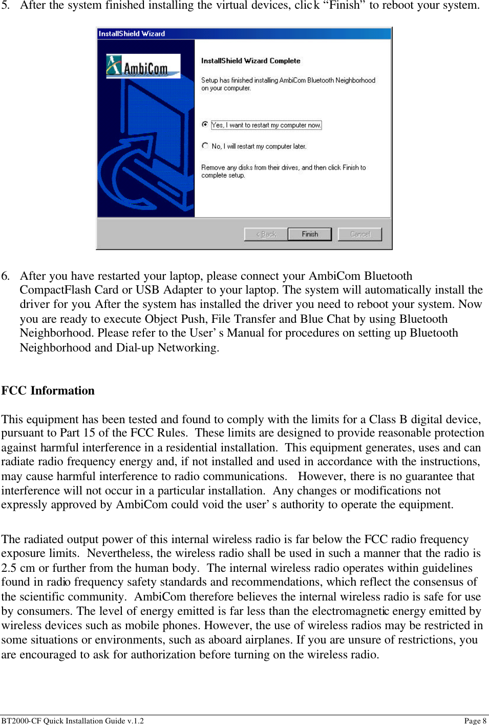 BT2000-CF Quick Installation Guide v.1.2                                                                                                                                                          Page 8                                                         5. After the system finished installing the virtual devices, click “Finish” to reboot your system.                                         6. After you have restarted your laptop, please connect your AmbiCom Bluetooth CompactFlash Card or USB Adapter to your laptop. The system will automatically install the driver for you. After the system has installed the driver you need to reboot your system. Now you are ready to execute Object Push, File Transfer and Blue Chat by using Bluetooth Neighborhood. Please refer to the User’s Manual for procedures on setting up Bluetooth Neighborhood and Dial-up Networking.   FCC Information  This equipment has been tested and found to comply with the limits for a Class B digital device, pursuant to Part 15 of the FCC Rules.  These limits are designed to provide reasonable protection against harmful interference in a residential installation.  This equipment generates, uses and can radiate radio frequency energy and, if not installed and used in accordance with the instructions, may cause harmful interference to radio communications.   However, there is no guarantee that interference will not occur in a particular installation.  Any changes or modifications not expressly approved by AmbiCom could void the user’s authority to operate the equipment.  The radiated output power of this internal wireless radio is far below the FCC radio frequency exposure limits.  Nevertheless, the wireless radio shall be used in such a manner that the radio is 2.5 cm or further from the human body.  The internal wireless radio operates within guidelines found in radio frequency safety standards and recommendations, which reflect the consensus of the scientific community.  AmbiCom therefore believes the internal wireless radio is safe for use by consumers. The level of energy emitted is far less than the electromagnetic energy emitted by wireless devices such as mobile phones. However, the use of wireless radios may be restricted in some situations or environments, such as aboard airplanes. If you are unsure of restrictions, you are encouraged to ask for authorization before turning on the wireless radio.  