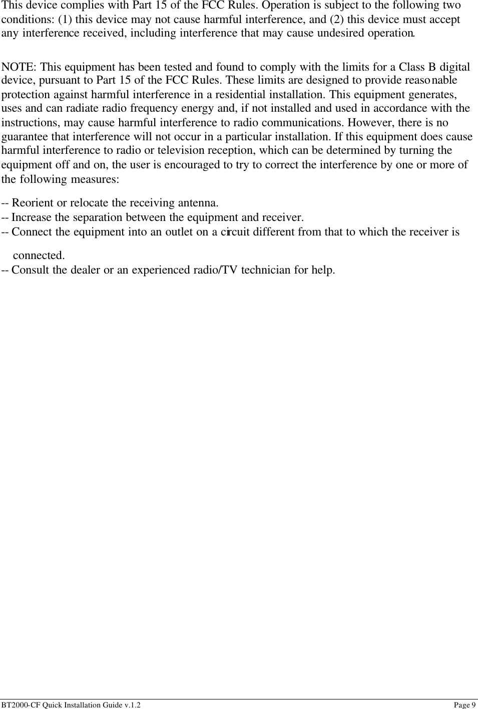 BT2000-CF Quick Installation Guide v.1.2                                                                                                                                                          Page 9                                                         This device complies with Part 15 of the FCC Rules. Operation is subject to the following two conditions: (1) this device may not cause harmful interference, and (2) this device must accept any interference received, including interference that may cause undesired operation.  NOTE: This equipment has been tested and found to comply with the limits for a Class B digital device, pursuant to Part 15 of the FCC Rules. These limits are designed to provide reasonable protection against harmful interference in a residential installation. This equipment generates, uses and can radiate radio frequency energy and, if not installed and used in accordance with the instructions, may cause harmful interference to radio communications. However, there is no guarantee that interference will not occur in a particular installation. If this equipment does cause harmful interference to radio or television reception, which can be determined by turning the equipment off and on, the user is encouraged to try to correct the interference by one or more of the following measures: -- Reorient or relocate the receiving antenna.  -- Increase the separation between the equipment and receiver. -- Connect the equipment into an outlet on a circuit different from that to which the receiver is   connected.  -- Consult the dealer or an experienced radio/TV technician for help.  