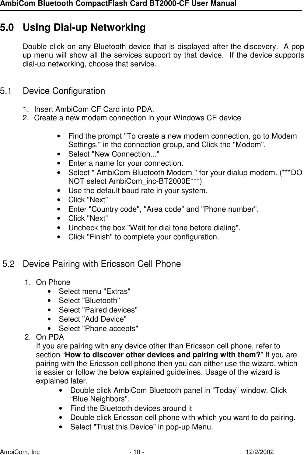 AmbiCom Bluetooth CompactFlash Card BT2000-CF User Manual AmbiCom, Inc  - 10 -  12/2/2002  5.0  Using Dial-up Networking      Double click on any Bluetooth device that is displayed after the discovery.  A pop up menu will show all the services support by that device.  If the device supports dial-up networking, choose that service.   5.1 Device Configuration  1.  Insert AmbiCom CF Card into PDA.  2.  Create a new modem connection in your Windows CE device  • Find the prompt &quot;To create a new modem connection, go to Modem   Settings.&quot; in the connection group, and Click the &quot;Modem&quot;. • Select &quot;New Connection...&quot; • Enter a name for your connection. • Select &quot; AmbiCom Bluetooth Modem &quot; for your dialup modem. (***DO NOT select AmbiCom_inc-BT2000E***)  • Use the default baud rate in your system. • Click &quot;Next&quot; • Enter &quot;Country code&quot;, &quot;Area code&quot; and &quot;Phone number&quot;. • Click &quot;Next&quot;  • Uncheck the box &quot;Wait for dial tone before dialing&quot;. • Click &quot;Finish&quot; to complete your configuration.    5.2  Device Pairing with Ericsson Cell Phone              1. On Phone • Select menu &quot;Extras&quot; • Select &quot;Bluetooth&quot; • Select &quot;Paired devices&quot; • Select &quot;Add Device&quot; • Select &quot;Phone accepts&quot; 2. On PDA If you are pairing with any device other than Ericsson cell phone, refer to section “How to discover other devices and pairing with them?” If you are pairing with the Ericsson cell phone then you can either use the wizard, which is easier or follow the below explained guidelines. Usage of the wizard is explained later.  • Double click AmbiCom Bluetooth panel in “Today” window. Click “Blue Neighbors&quot;. • Find the Bluetooth devices around it • Double click Ericsson cell phone with which you want to do pairing. • Select &quot;Trust this Device&quot; in pop-up Menu. 