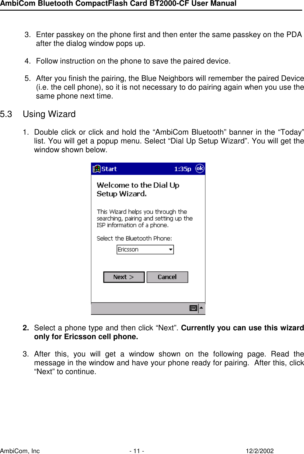 AmbiCom Bluetooth CompactFlash Card BT2000-CF User Manual AmbiCom, Inc  - 11 -  12/2/2002   3.  Enter passkey on the phone first and then enter the same passkey on the PDA after the dialog window pops up.  4.  Follow instruction on the phone to save the paired device.  5.  After you finish the pairing, the Blue Neighbors will remember the paired Device (i.e. the cell phone), so it is not necessary to do pairing again when you use the same phone next time.   5.3 Using Wizard  1.  Double click or click and hold the “AmbiCom Bluetooth” banner in the “Today” list. You will get a popup menu. Select “Dial Up Setup Wizard”. You will get the window shown below.          2.  Select a phone type and then click “Next”. Currently you can use this wizard only for Ericsson cell phone.   3. After this, you will get a window shown on the following page. Read the message in the window and have your phone ready for pairing.  After this, click “Next” to continue.       