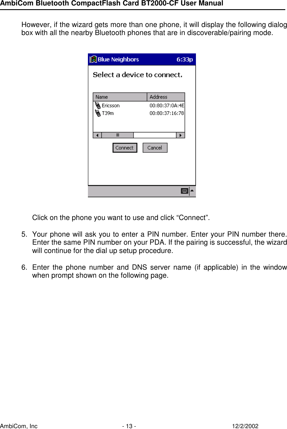 AmbiCom Bluetooth CompactFlash Card BT2000-CF User Manual AmbiCom, Inc  - 13 -  12/2/2002  However, if the wizard gets more than one phone, it will display the following dialog box with all the nearby Bluetooth phones that are in discoverable/pairing mode.              Click on the phone you want to use and click “Connect”.   5.  Your phone will ask you to enter a PIN number. Enter your PIN number there. Enter the same PIN number on your PDA. If the pairing is successful, the wizard will continue for the dial up setup procedure.   6.  Enter the phone number and DNS server name (if applicable) in the window when prompt shown on the following page.  