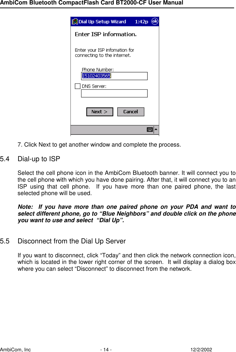 AmbiCom Bluetooth CompactFlash Card BT2000-CF User Manual AmbiCom, Inc  - 14 -  12/2/2002         7. Click Next to get another window and complete the process.   5.4  Dial-up to ISP    Select the cell phone icon in the AmbiCom Bluetooth banner. It will connect you to the cell phone with which you have done pairing. After that, it will connect you to an ISP using that cell phone.  If you have more than one paired phone, the last selected phone will be used.   Note:  If you have more than one paired phone on your PDA and want to select different phone, go to “Blue Neighbors” and double click on the phone you want to use and select  “Dial Up”.   5.5  Disconnect from the Dial Up Server   If you want to disconnect, click “Today” and then click the network connection icon, which is located in the lower right corner of the screen.  It will display a dialog box where you can select “Disconnect” to disconnect from the network.  