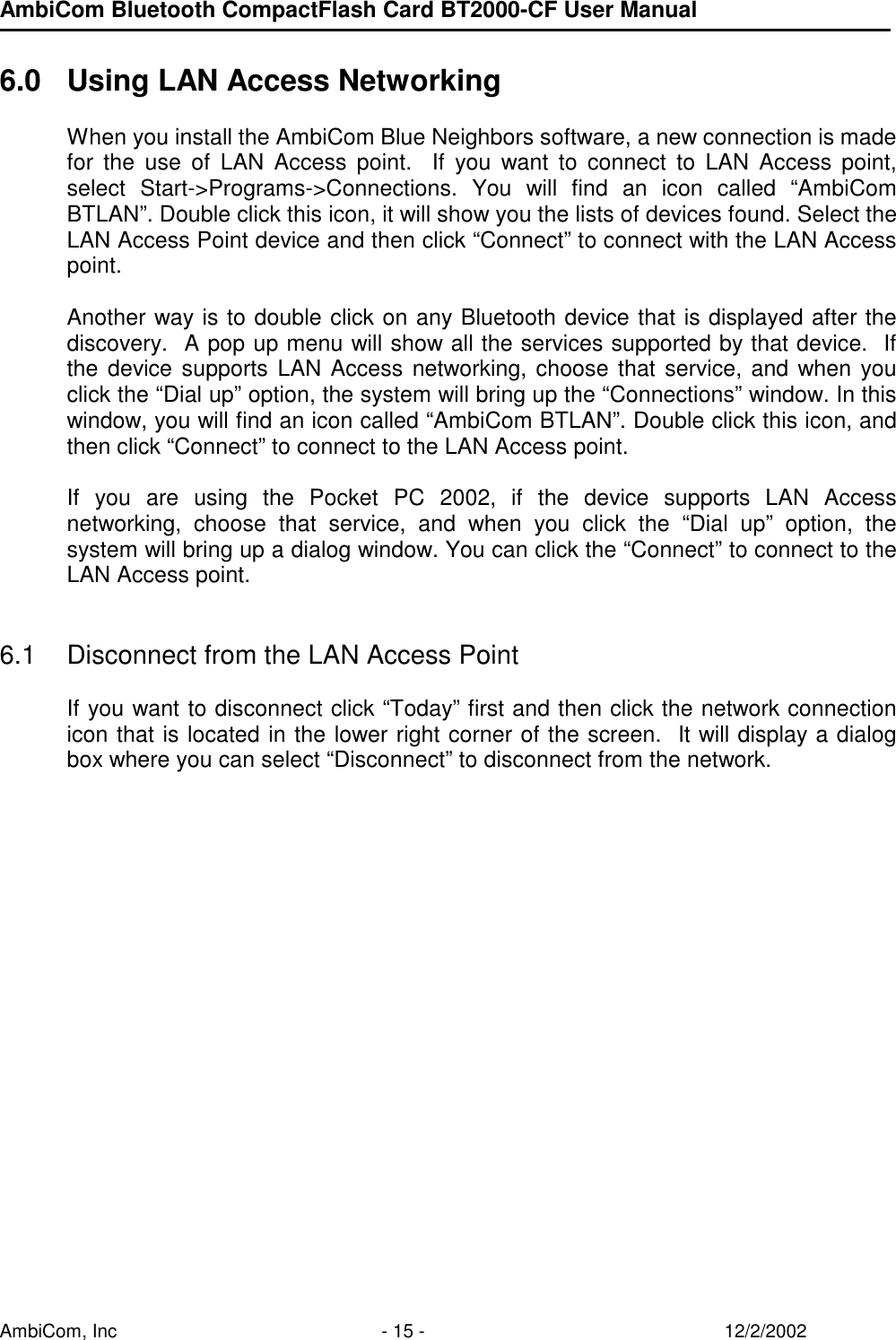 AmbiCom Bluetooth CompactFlash Card BT2000-CF User Manual AmbiCom, Inc  - 15 -  12/2/2002  6.0  Using LAN Access Networking  When you install the AmbiCom Blue Neighbors software, a new connection is made for the use of LAN Access point.  If you want to connect to LAN Access point, select Start-&gt;Programs-&gt;Connections. You will find an icon called “AmbiCom BTLAN”. Double click this icon, it will show you the lists of devices found. Select the LAN Access Point device and then click “Connect” to connect with the LAN Access point.   Another way is to double click on any Bluetooth device that is displayed after the discovery.  A pop up menu will show all the services supported by that device.  If the device supports LAN Access networking, choose that service, and when you click the “Dial up” option, the system will bring up the “Connections” window. In this window, you will find an icon called “AmbiCom BTLAN”. Double click this icon, and then click “Connect” to connect to the LAN Access point.  If you are using the Pocket PC 2002, if the device supports LAN Access networking, choose that service, and when you click the “Dial up” option, the system will bring up a dialog window. You can click the “Connect” to connect to the LAN Access point.   6.1  Disconnect from the LAN Access Point   If you want to disconnect click “Today” first and then click the network connection icon that is located in the lower right corner of the screen.  It will display a dialog box where you can select “Disconnect” to disconnect from the network.  