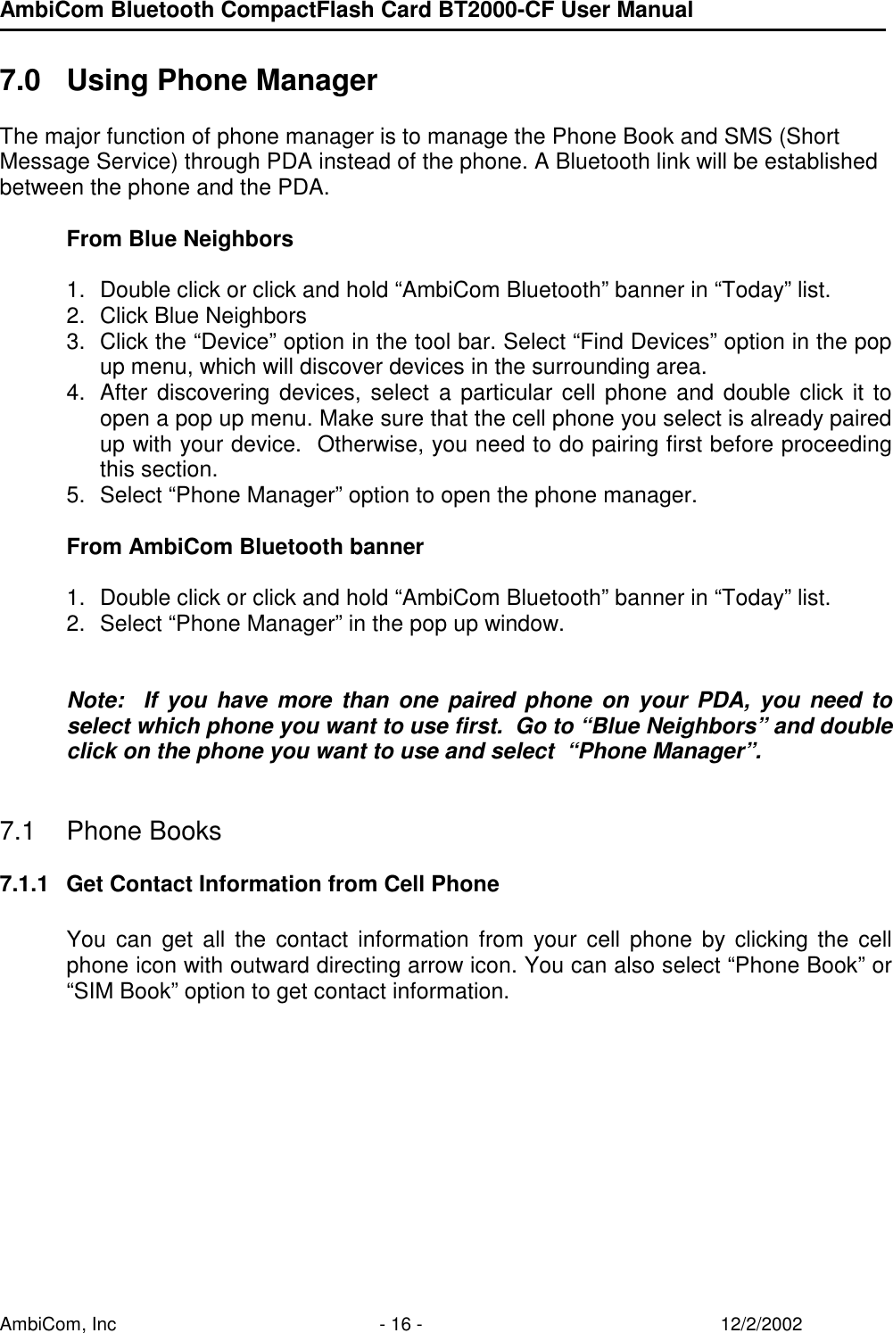 AmbiCom Bluetooth CompactFlash Card BT2000-CF User Manual AmbiCom, Inc  - 16 -  12/2/2002  7.0  Using Phone Manager  The major function of phone manager is to manage the Phone Book and SMS (Short Message Service) through PDA instead of the phone. A Bluetooth link will be established between the phone and the PDA.  From Blue Neighbors  1.  Double click or click and hold “AmbiCom Bluetooth” banner in “Today” list. 2.  Click Blue Neighbors  3.  Click the “Device” option in the tool bar. Select “Find Devices” option in the pop up menu, which will discover devices in the surrounding area. 4.  After discovering devices, select a particular cell phone and double click it to open a pop up menu. Make sure that the cell phone you select is already paired up with your device.  Otherwise, you need to do pairing first before proceeding this section.  5.  Select “Phone Manager” option to open the phone manager.  From AmbiCom Bluetooth banner  1.  Double click or click and hold “AmbiCom Bluetooth” banner in “Today” list.  2.  Select “Phone Manager” in the pop up window.   Note:  If you have more than one paired phone on your PDA, you need to select which phone you want to use first.  Go to “Blue Neighbors” and double click on the phone you want to use and select  “Phone Manager”.   7.1 Phone Books  7.1.1  Get Contact Information from Cell Phone  You can get all the contact information from your cell phone by clicking the cell phone icon with outward directing arrow icon. You can also select “Phone Book” or “SIM Book” option to get contact information.      