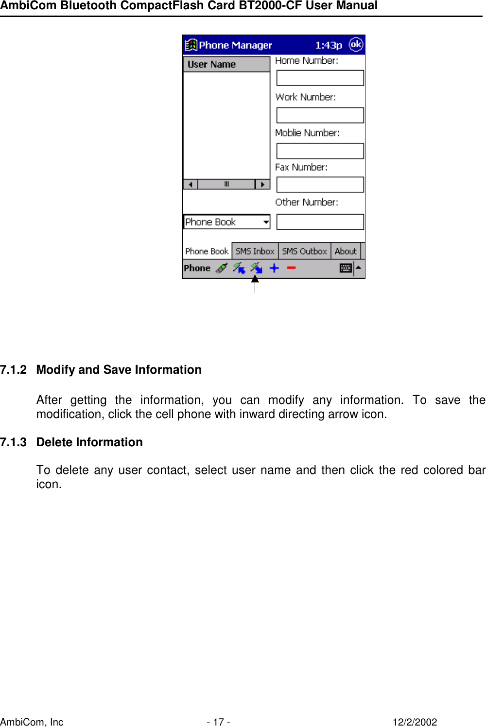 AmbiCom Bluetooth CompactFlash Card BT2000-CF User Manual AmbiCom, Inc  - 17 -  12/2/2002             7.1.2  Modify and Save Information  After getting the information, you can modify any information. To save the modification, click the cell phone with inward directing arrow icon.  7.1.3 Delete Information  To delete any user contact, select user name and then click the red colored bar icon.    