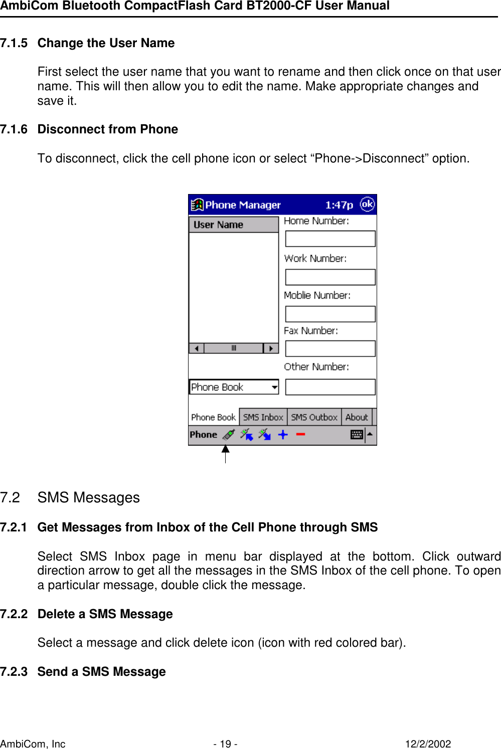 AmbiCom Bluetooth CompactFlash Card BT2000-CF User Manual AmbiCom, Inc  - 19 -  12/2/2002  7.1.5  Change the User Name  First select the user name that you want to rename and then click once on that user name. This will then allow you to edit the name. Make appropriate changes and save it.   7.1.6  Disconnect from Phone  To disconnect, click the cell phone icon or select “Phone-&gt;Disconnect” option.            7.2 SMS Messages  7.2.1  Get Messages from Inbox of the Cell Phone through SMS  Select SMS Inbox page in menu bar displayed at the bottom. Click outward direction arrow to get all the messages in the SMS Inbox of the cell phone. To open a particular message, double click the message.  7.2.2  Delete a SMS Message  Select a message and click delete icon (icon with red colored bar).  7.2.3  Send a SMS Message  