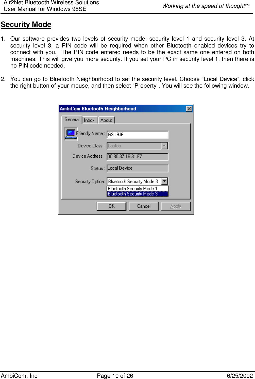 Air2Net Bluetooth Wireless Solutions User Manual for Windows 98SE  Working at the speed of thought AmbiCom, Inc  Page 10 of 26  6/25/2002 Security Mode  1.  Our software provides two levels of security mode: security level 1 and security level 3. At security level 3, a PIN code will be required when other Bluetooth enabled devices try to connect with you.  The PIN code entered needs to be the exact same one entered on both machines. This will give you more security. If you set your PC in security level 1, then there is no PIN code needed.   2.  You can go to Bluetooth Neighborhood to set the security level. Choose “Local Device”, click the right button of your mouse, and then select “Property”. You will see the following window.                       