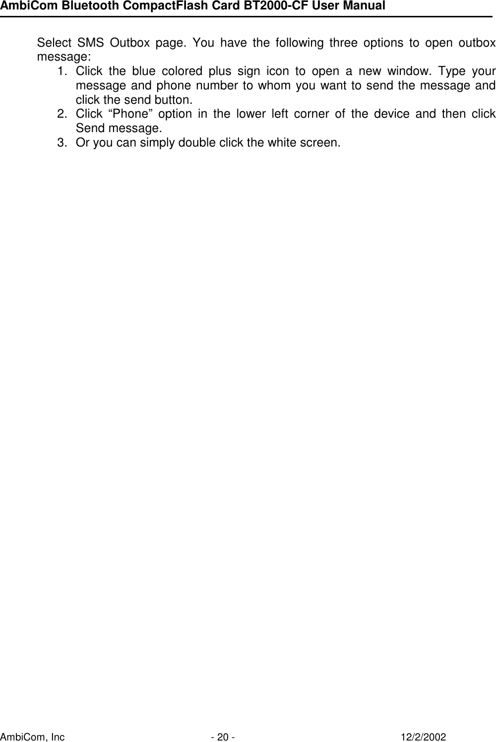 AmbiCom Bluetooth CompactFlash Card BT2000-CF User Manual AmbiCom, Inc  - 20 -  12/2/2002  Select SMS Outbox page. You have the following three options to open outbox message:  1.  Click the blue colored plus sign icon to open a new window. Type your message and phone number to whom you want to send the message and click the send button. 2.  Click “Phone” option in the lower left corner of the device and then click Send message. 3.  Or you can simply double click the white screen. 