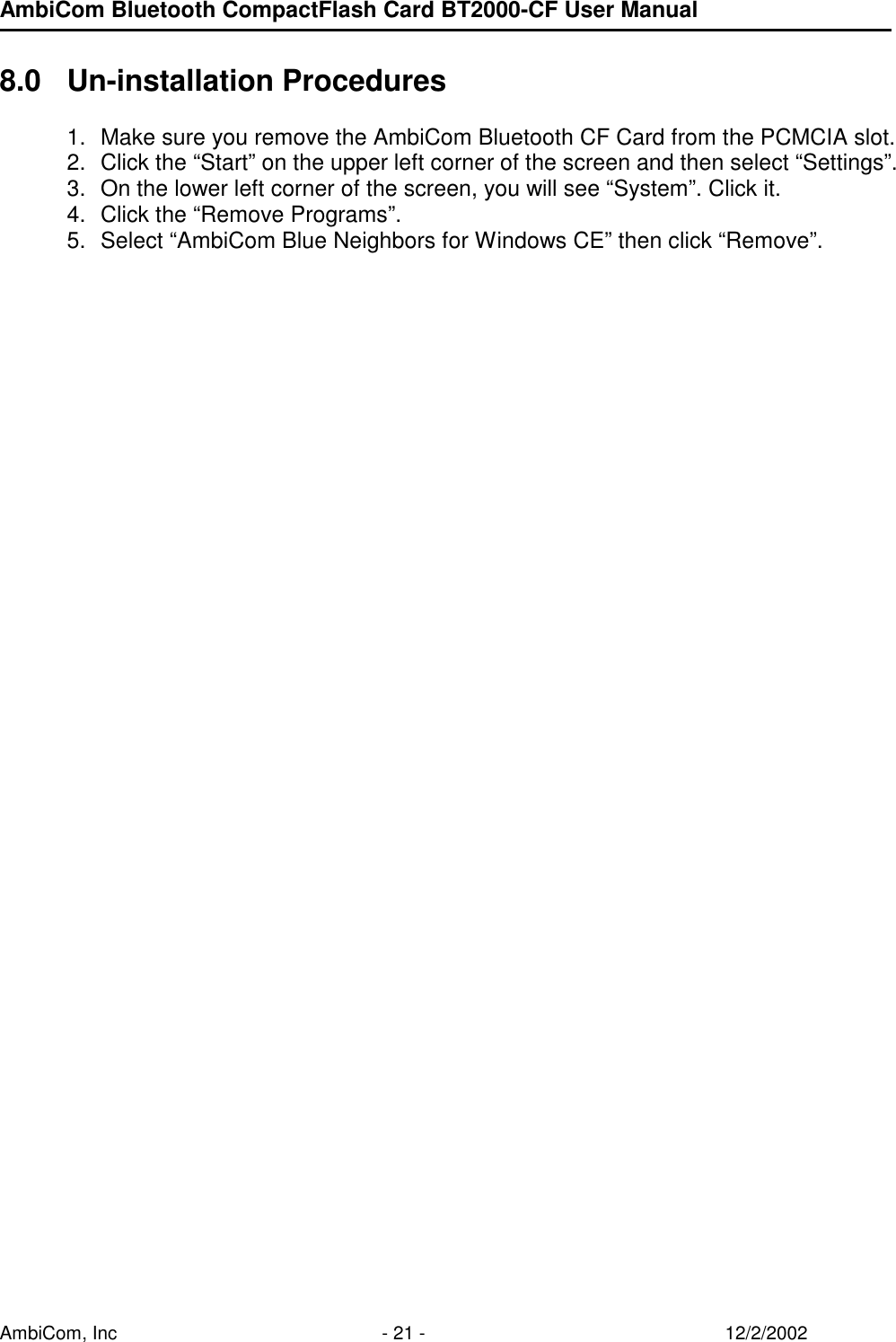 AmbiCom Bluetooth CompactFlash Card BT2000-CF User Manual AmbiCom, Inc  - 21 -  12/2/2002  8.0 Un-installation Procedures  1.  Make sure you remove the AmbiCom Bluetooth CF Card from the PCMCIA slot. 2.  Click the “Start” on the upper left corner of the screen and then select “Settings”. 3.  On the lower left corner of the screen, you will see “System”. Click it. 4.  Click the “Remove Programs”.  5.  Select “AmbiCom Blue Neighbors for Windows CE” then click “Remove”.       