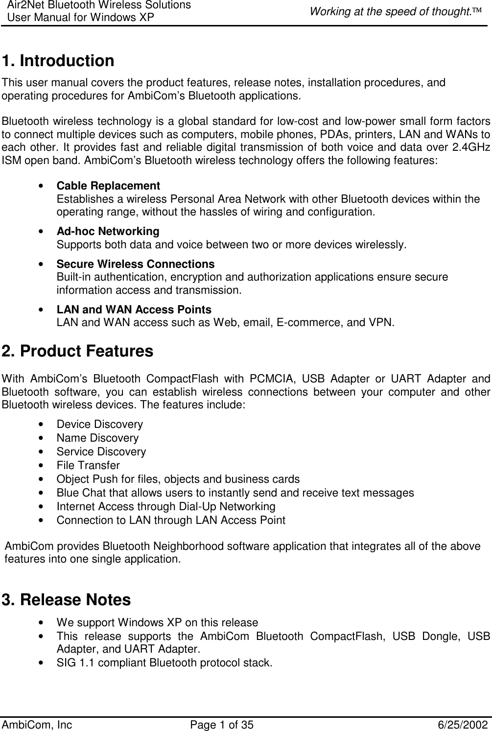 Air2Net Bluetooth Wireless Solutions User Manual for Windows XP  Working at the speed of thought. AmbiCom, Inc  Page 1 of 35  6/25/2002 1. Introduction This user manual covers the product features, release notes, installation procedures, and operating procedures for AmbiCom’s Bluetooth applications.  Bluetooth wireless technology is a global standard for low-cost and low-power small form factors to connect multiple devices such as computers, mobile phones, PDAs, printers, LAN and WANs to each other. It provides fast and reliable digital transmission of both voice and data over 2.4GHz ISM open band. AmbiCom’s Bluetooth wireless technology offers the following features: • Cable Replacement Establishes a wireless Personal Area Network with other Bluetooth devices within the operating range, without the hassles of wiring and configuration. • Ad-hoc Networking Supports both data and voice between two or more devices wirelessly.  • Secure Wireless Connections Built-in authentication, encryption and authorization applications ensure secure information access and transmission. • LAN and WAN Access Points LAN and WAN access such as Web, email, E-commerce, and VPN. 2. Product Features With AmbiCom’s Bluetooth CompactFlash with PCMCIA, USB Adapter or UART Adapter and Bluetooth software, you can establish wireless connections between your computer and other Bluetooth wireless devices. The features include: • Device Discovery • Name Discovery • Service Discovery • File Transfer • Object Push for files, objects and business cards • Blue Chat that allows users to instantly send and receive text messages  • Internet Access through Dial-Up Networking • Connection to LAN through LAN Access Point  AmbiCom provides Bluetooth Neighborhood software application that integrates all of the above features into one single application.  3. Release Notes • We support Windows XP on this release • This release supports the AmbiCom Bluetooth CompactFlash, USB Dongle, USB Adapter, and UART Adapter. • SIG 1.1 compliant Bluetooth protocol stack. 