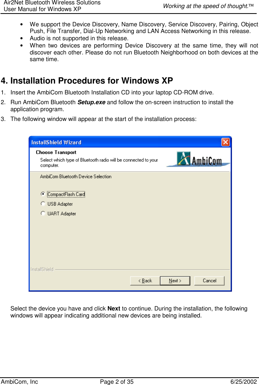 Air2Net Bluetooth Wireless Solutions User Manual for Windows XP  Working at the speed of thought. AmbiCom, Inc  Page 2 of 35  6/25/2002 • We support the Device Discovery, Name Discovery, Service Discovery, Pairing, Object Push, File Transfer, Dial-Up Networking and LAN Access Networking in this release.  • Audio is not supported in this release. • When two devices are performing Device Discovery at the same time, they will not discover each other. Please do not run Bluetooth Neighborhood on both devices at the same time.  4. Installation Procedures for Windows XP 1.  Insert the AmbiCom Bluetooth Installation CD into your laptop CD-ROM drive. 2.  Run AmbiCom Bluetooth Setup.exe and follow the on-screen instruction to install the application program. 3.  The following window will appear at the start of the installation process:      Select the device you have and click Next to continue. During the installation, the following windows will appear indicating additional new devices are being installed.   