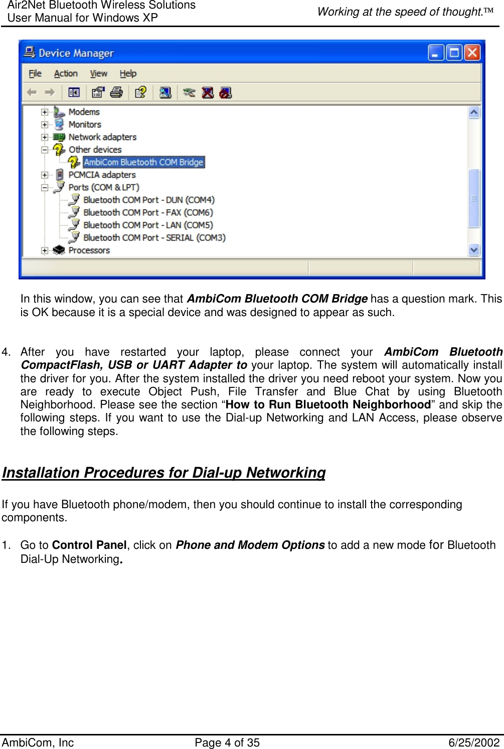 Air2Net Bluetooth Wireless Solutions User Manual for Windows XP  Working at the speed of thought. AmbiCom, Inc  Page 4 of 35  6/25/2002   In this window, you can see that AmbiCom Bluetooth COM Bridge has a question mark. This is OK because it is a special device and was designed to appear as such.   4. After you have restarted your laptop, please connect your AmbiCom Bluetooth CompactFlash, USB or UART Adapter to your laptop. The system will automatically install the driver for you. After the system installed the driver you need reboot your system. Now you are ready to execute Object Push, File Transfer and Blue Chat by using Bluetooth Neighborhood. Please see the section “How to Run Bluetooth Neighborhood” and skip the following steps. If you want to use the Dial-up Networking and LAN Access, please observe the following steps.   Installation Procedures for Dial-up Networking  If you have Bluetooth phone/modem, then you should continue to install the corresponding components.  1. Go to Control Panel, click on Phone and Modem Options to add a new mode for Bluetooth Dial-Up Networking.   