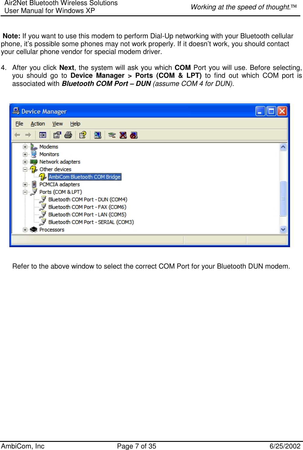 Air2Net Bluetooth Wireless Solutions User Manual for Windows XP  Working at the speed of thought. AmbiCom, Inc  Page 7 of 35  6/25/2002   Note: If you want to use this modem to perform Dial-Up networking with your Bluetooth cellular phone, it’s possible some phones may not work properly. If it doesn’t work, you should contact your cellular phone vendor for special modem driver.   4.  After you click Next, the system will ask you which COM Port you will use. Before selecting, you should go to Device Manager &gt; Ports (COM &amp; LPT) to find out which COM port is associated with Bluetooth COM Port – DUN (assume COM 4 for DUN).            Refer to the above window to select the correct COM Port for your Bluetooth DUN modem.    