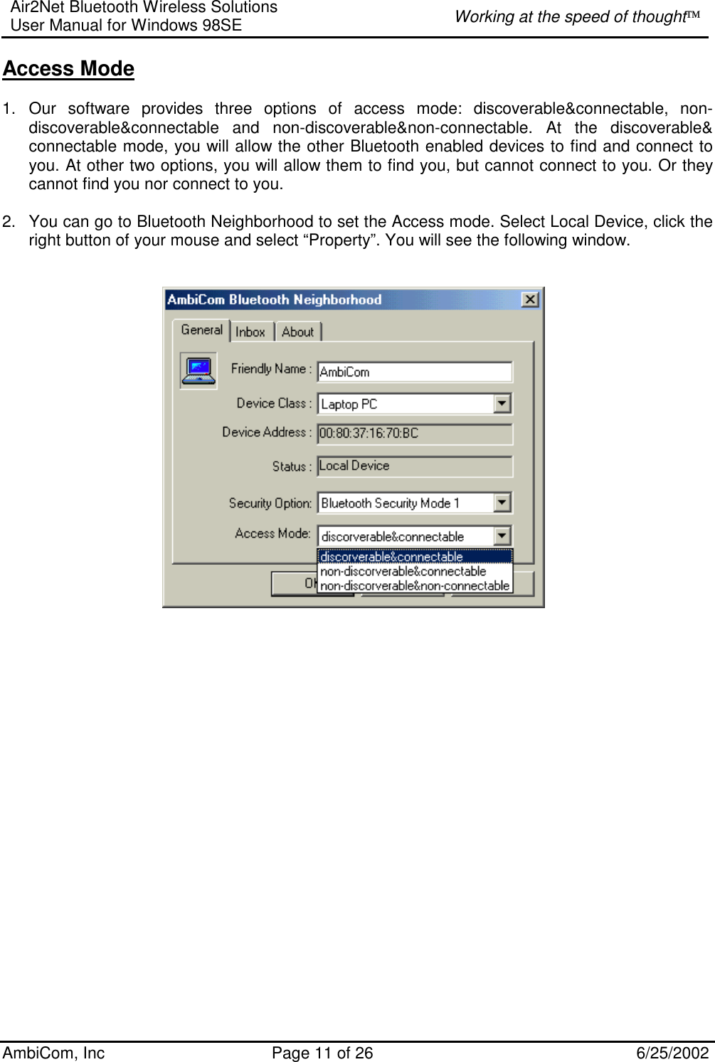 Air2Net Bluetooth Wireless Solutions User Manual for Windows 98SE  Working at the speed of thought AmbiCom, Inc  Page 11 of 26  6/25/2002 Access Mode  1. Our software provides three options of access mode: discoverable&amp;connectable, non-discoverable&amp;connectable and non-discoverable&amp;non-connectable. At the discoverable&amp; connectable mode, you will allow the other Bluetooth enabled devices to find and connect to you. At other two options, you will allow them to find you, but cannot connect to you. Or they cannot find you nor connect to you.  2.  You can go to Bluetooth Neighborhood to set the Access mode. Select Local Device, click the right button of your mouse and select “Property”. You will see the following window.                             