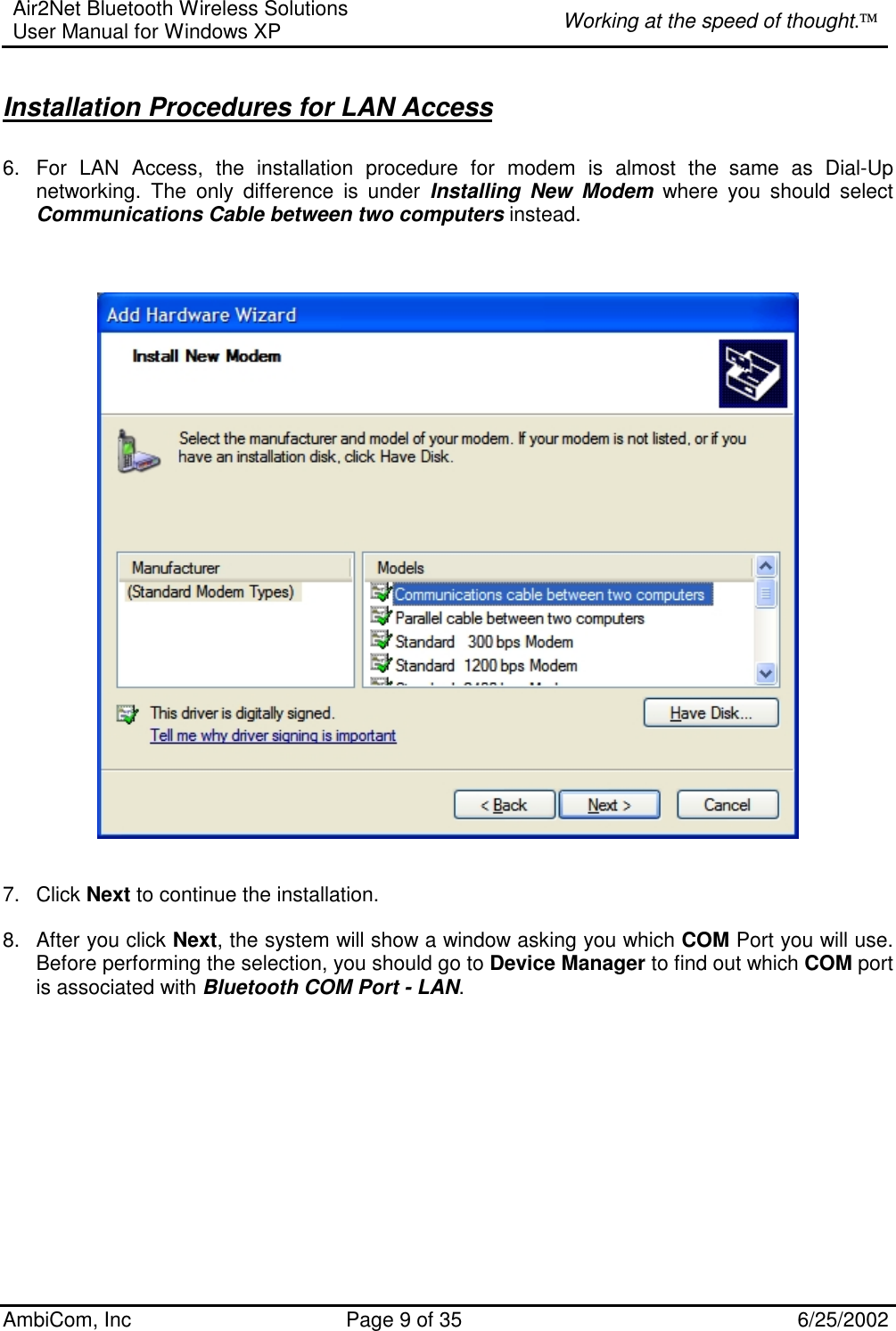 Air2Net Bluetooth Wireless Solutions User Manual for Windows XP  Working at the speed of thought. AmbiCom, Inc  Page 9 of 35  6/25/2002  Installation Procedures for LAN Access 6.  For LAN Access, the installation procedure for modem is almost the same as Dial-Up networking. The only difference is under Installing New Modem where you should select Communications Cable between two computers instead.       7. Click Next to continue the installation.   8. After you click Next, the system will show a window asking you which COM Port you will use. Before performing the selection, you should go to Device Manager to find out which COM port is associated with Bluetooth COM Port - LAN.    