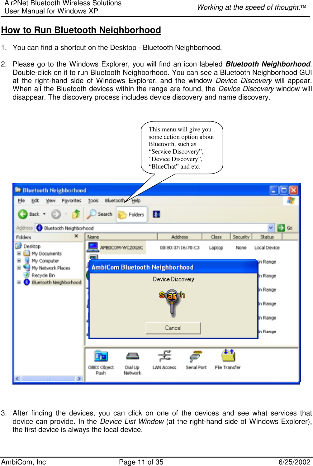 Air2Net Bluetooth Wireless Solutions User Manual for Windows XP  Working at the speed of thought. AmbiCom, Inc  Page 11 of 35  6/25/2002 How to Run Bluetooth Neighborhood   1.  You can find a shortcut on the Desktop - Bluetooth Neighborhood.  2.  Please go to the Windows Explorer, you will find an icon labeled Bluetooth Neighborhood. Double-click on it to run Bluetooth Neighborhood. You can see a Bluetooth Neighborhood GUI at the right-hand side of Windows Explorer, and the window Device Discovery will appear. When all the Bluetooth devices within the range are found, the Device Discovery window will disappear. The discovery process includes device discovery and name discovery.               3.  After finding the devices, you can click on one of the devices and see what services that device can provide. In the Device List Window (at the right-hand side of Windows Explorer), the first device is always the local device.  This menu will give you some action option about Bluetooth, such as “Service Discovery”, ”Device Discovery”, “BlueChat” and etc.