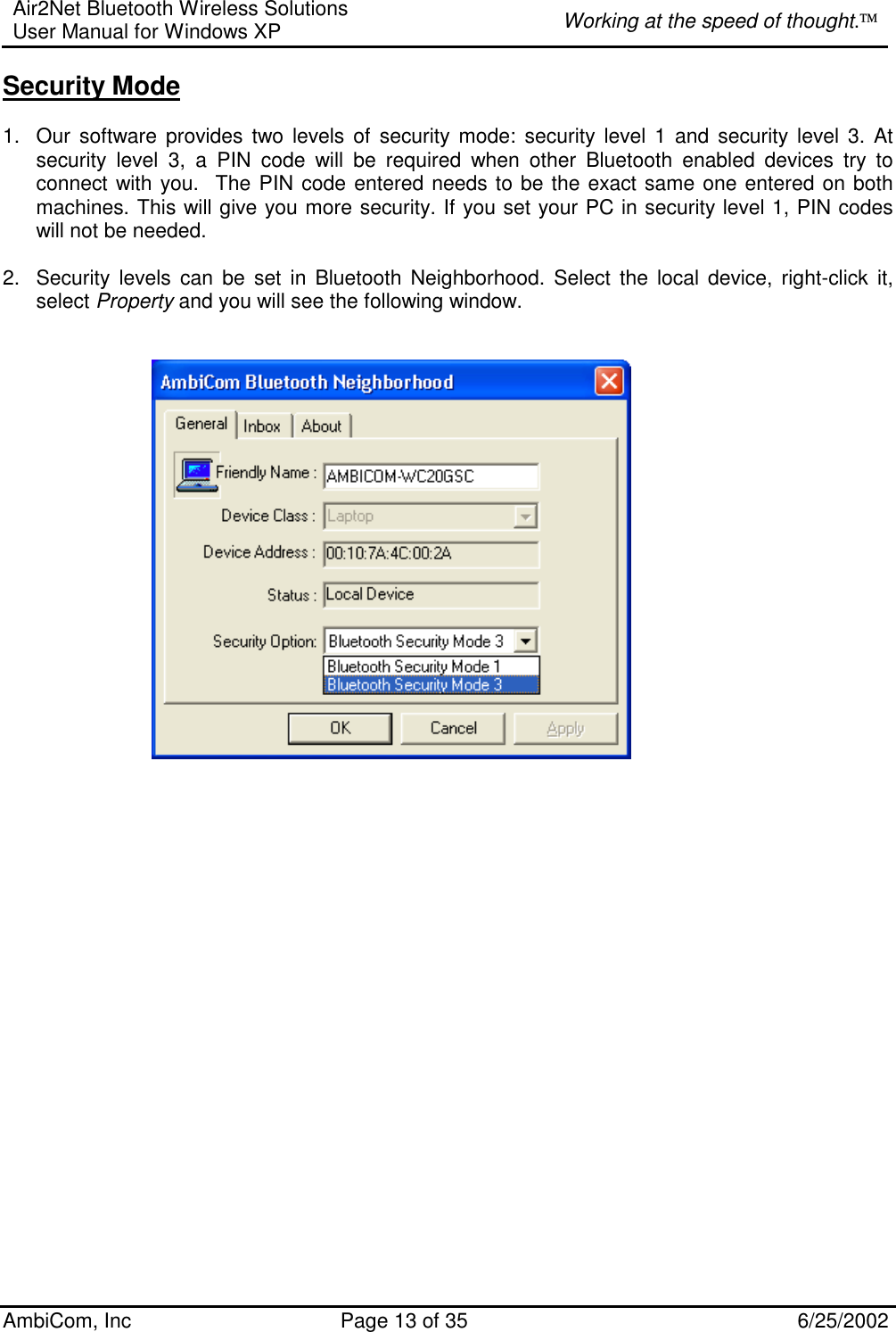 Air2Net Bluetooth Wireless Solutions User Manual for Windows XP  Working at the speed of thought. AmbiCom, Inc  Page 13 of 35  6/25/2002 Security Mode  1.  Our software provides two levels of security mode: security level 1 and security level 3. At security level 3, a PIN code will be required when other Bluetooth enabled devices try to connect with you.  The PIN code entered needs to be the exact same one entered on both machines. This will give you more security. If you set your PC in security level 1, PIN codes will not be needed.   2.  Security levels can be set in Bluetooth Neighborhood. Select the local device, right-click it, select Property and you will see the following window.                             