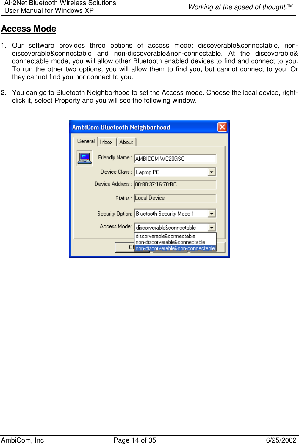 Air2Net Bluetooth Wireless Solutions User Manual for Windows XP  Working at the speed of thought. AmbiCom, Inc  Page 14 of 35  6/25/2002 Access Mode  1. Our software provides three options of access mode: discoverable&amp;connectable, non-discoverable&amp;connectable and non-discoverable&amp;non-connectable. At the discoverable&amp; connectable mode, you will allow other Bluetooth enabled devices to find and connect to you. To run the other two options, you will allow them to find you, but cannot connect to you. Or they cannot find you nor connect to you.  2.  You can go to Bluetooth Neighborhood to set the Access mode. Choose the local device, right-click it, select Property and you will see the following window.                         