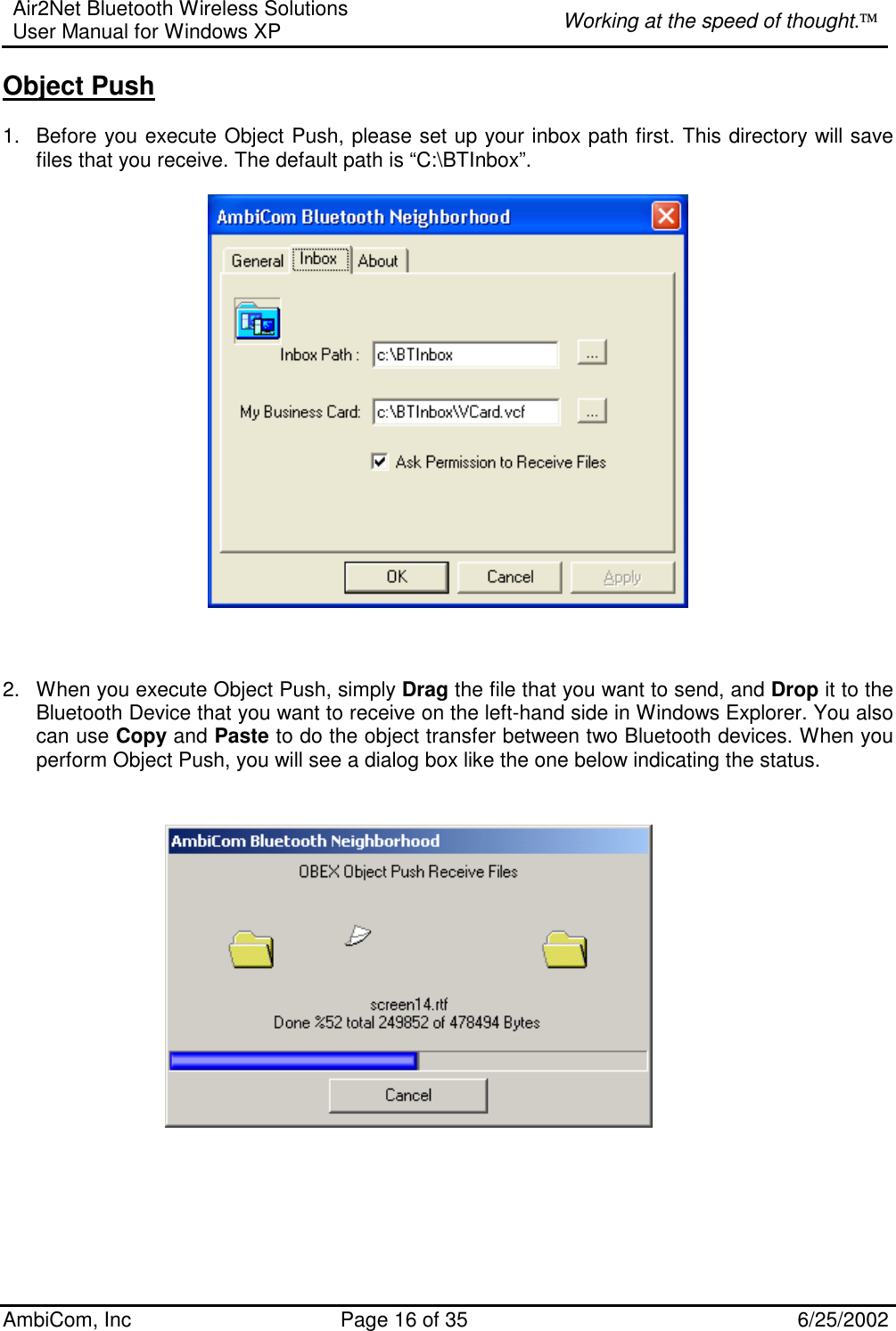 Air2Net Bluetooth Wireless Solutions User Manual for Windows XP  Working at the speed of thought. AmbiCom, Inc  Page 16 of 35  6/25/2002 Object Push  1.  Before you execute Object Push, please set up your inbox path first. This directory will save files that you receive. The default path is “C:\BTInbox”.       2.  When you execute Object Push, simply Drag the file that you want to send, and Drop it to the Bluetooth Device that you want to receive on the left-hand side in Windows Explorer. You also can use Copy and Paste to do the object transfer between two Bluetooth devices. When you perform Object Push, you will see a dialog box like the one below indicating the status.                                     