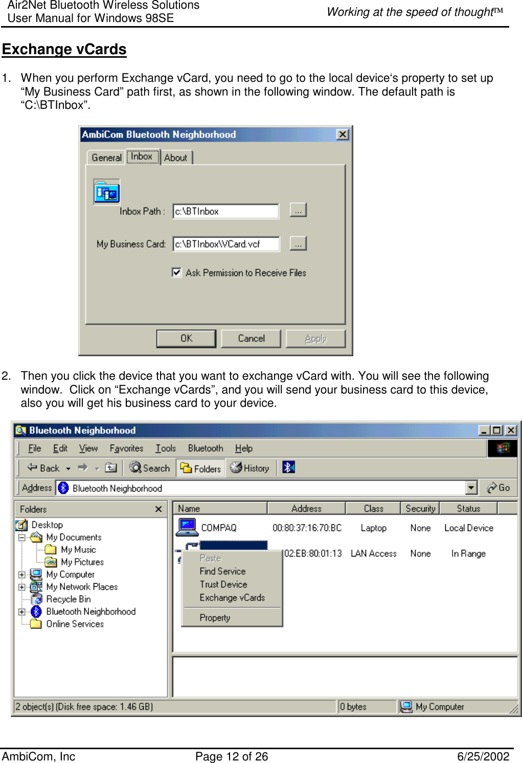 Air2Net Bluetooth Wireless Solutions User Manual for Windows 98SE  Working at the speed of thought AmbiCom, Inc  Page 12 of 26  6/25/2002 Exchange vCards  1.  When you perform Exchange vCard, you need to go to the local device‘s property to set up “My Business Card” path first, as shown in the following window. The default path is  “C:\BTInbox”.            2.  Then you click the device that you want to exchange vCard with. You will see the following window.  Click on “Exchange vCards”, and you will send your business card to this device, also you will get his business card to your device.                      