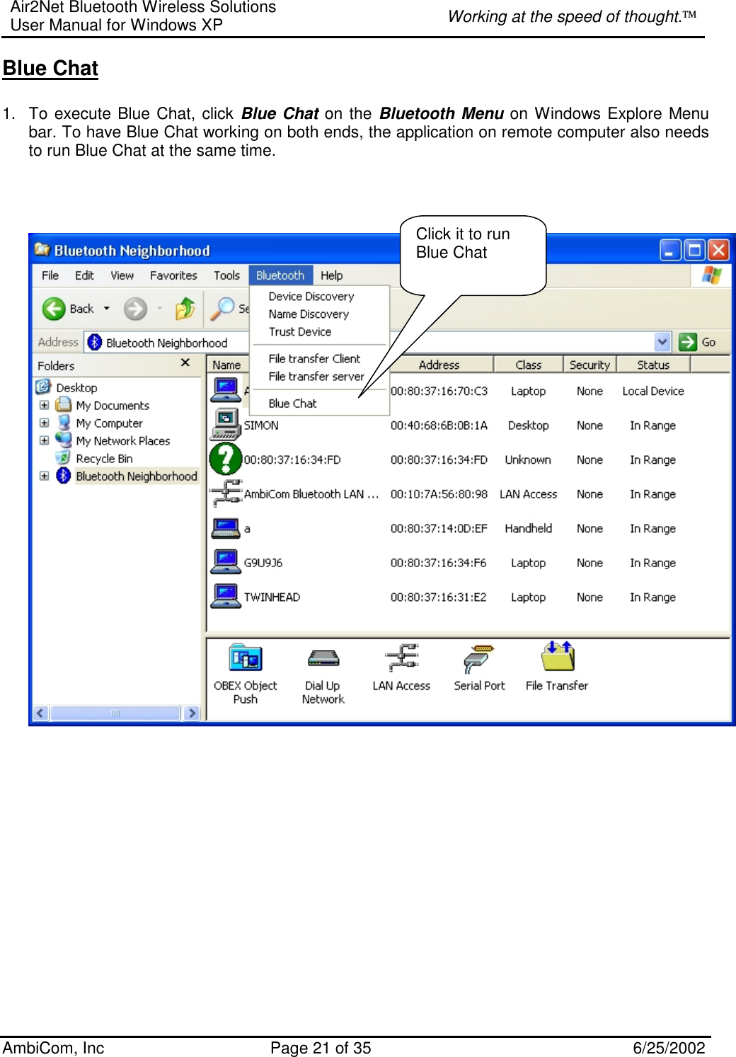 Air2Net Bluetooth Wireless Solutions User Manual for Windows XP  Working at the speed of thought. AmbiCom, Inc  Page 21 of 35  6/25/2002 Blue Chat  1.  To execute Blue Chat, click Blue Chat on the Bluetooth Menu on Windows Explore Menu bar. To have Blue Chat working on both ends, the application on remote computer also needs to run Blue Chat at the same time.        Click it to run Blue Chat 