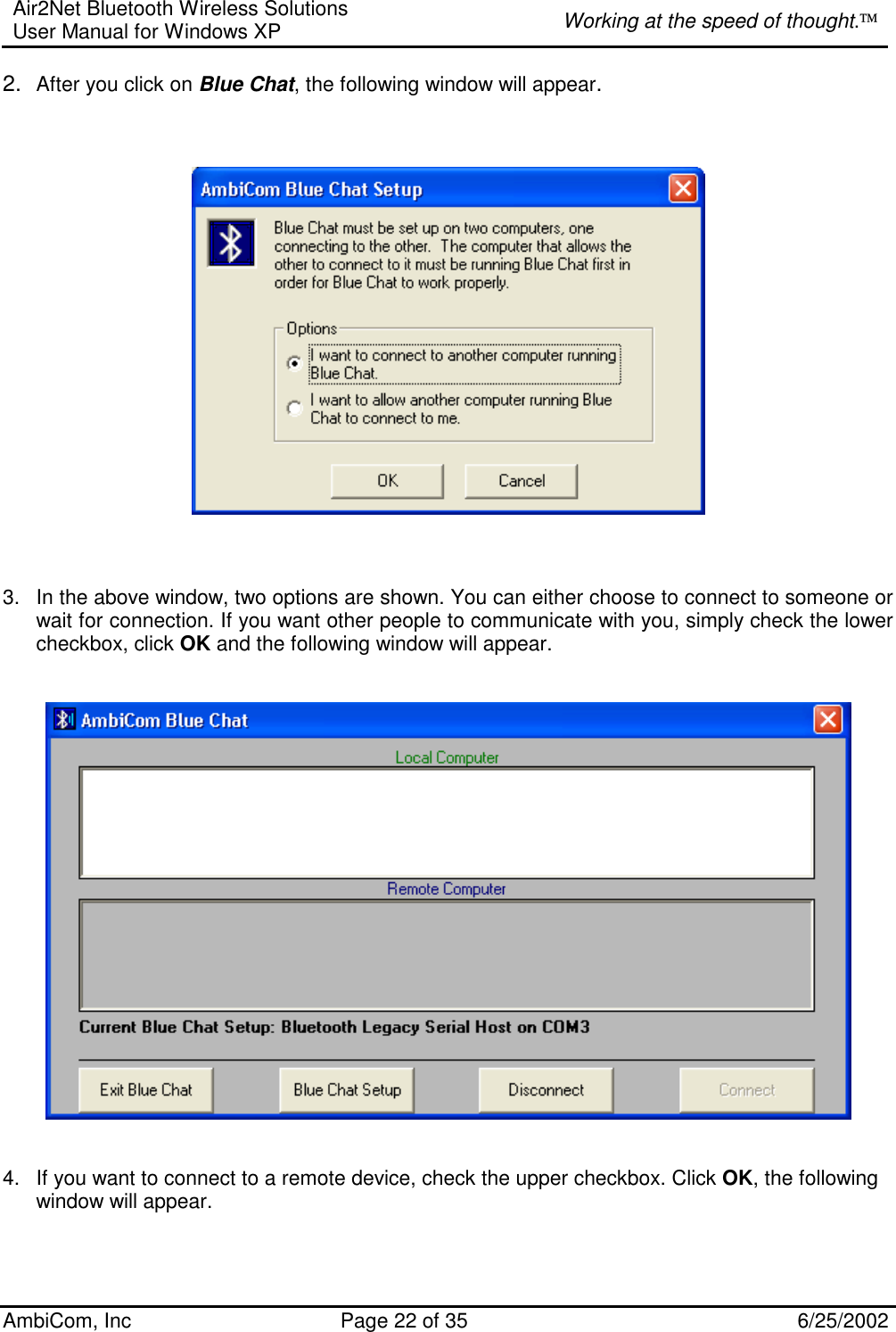 Air2Net Bluetooth Wireless Solutions User Manual for Windows XP  Working at the speed of thought. AmbiCom, Inc  Page 22 of 35  6/25/2002 2.  After you click on Blue Chat, the following window will appear.        3.  In the above window, two options are shown. You can either choose to connect to someone or wait for connection. If you want other people to communicate with you, simply check the lower checkbox, click OK and the following window will appear.      4.  If you want to connect to a remote device, check the upper checkbox. Click OK, the following window will appear.   