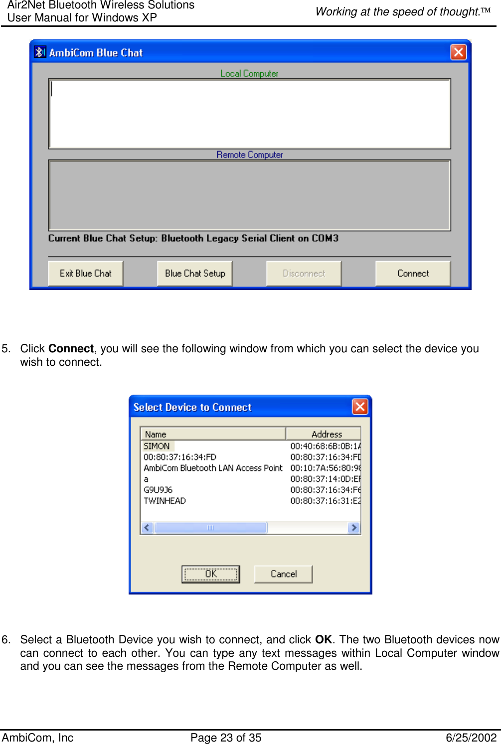 Air2Net Bluetooth Wireless Solutions User Manual for Windows XP  Working at the speed of thought. AmbiCom, Inc  Page 23 of 35  6/25/2002                                   5. Click Connect, you will see the following window from which you can select the device you wish to connect.       6.  Select a Bluetooth Device you wish to connect, and click OK. The two Bluetooth devices now can connect to each other. You can type any text messages within Local Computer window and you can see the messages from the Remote Computer as well.      