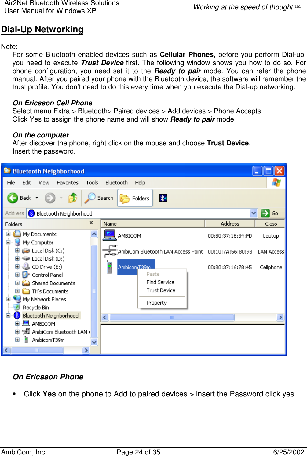 Air2Net Bluetooth Wireless Solutions User Manual for Windows XP  Working at the speed of thought. AmbiCom, Inc  Page 24 of 35  6/25/2002 Dial-Up Networking  Note:   For some Bluetooth enabled devices such as Cellular Phones, before you perform Dial-up, you need to execute Trust Device first. The following window shows you how to do so. For phone configuration, you need set it to the Ready to pair mode. You can refer the phone manual. After you paired your phone with the Bluetooth device, the software will remember the trust profile. You don’t need to do this every time when you execute the Dial-up networking.   On Ericsson Cell Phone Select menu Extra &gt; Bluetooth&gt; Paired devices &gt; Add devices &gt; Phone Accepts  Click Yes to assign the phone name and will show Ready to pair mode  On the computer After discover the phone, right click on the mouse and choose Trust Device. Insert the password.    On Ericsson Phone  • Click Yes on the phone to Add to paired devices &gt; insert the Password click yes    