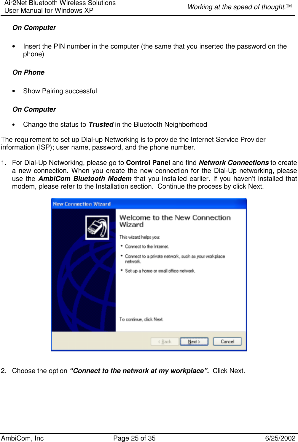 Air2Net Bluetooth Wireless Solutions User Manual for Windows XP  Working at the speed of thought. AmbiCom, Inc  Page 25 of 35  6/25/2002 On Computer  • Insert the PIN number in the computer (the same that you inserted the password on the phone) On Phone • Show Pairing successful  On Computer  • Change the status to Trusted in the Bluetooth Neighborhood  The requirement to set up Dial-up Networking is to provide the Internet Service Provider information (ISP); user name, password, and the phone number.  1.  For Dial-Up Networking, please go to Control Panel and find Network Connections to create a new connection. When you create the new connection for the Dial-Up networking, please use the AmbiCom Bluetooth Modem that you installed earlier. If you haven’t installed that modem, please refer to the Installation section.  Continue the process by click Next.      2.  Choose the option “Connect to the network at my workplace”.  Click Next.  