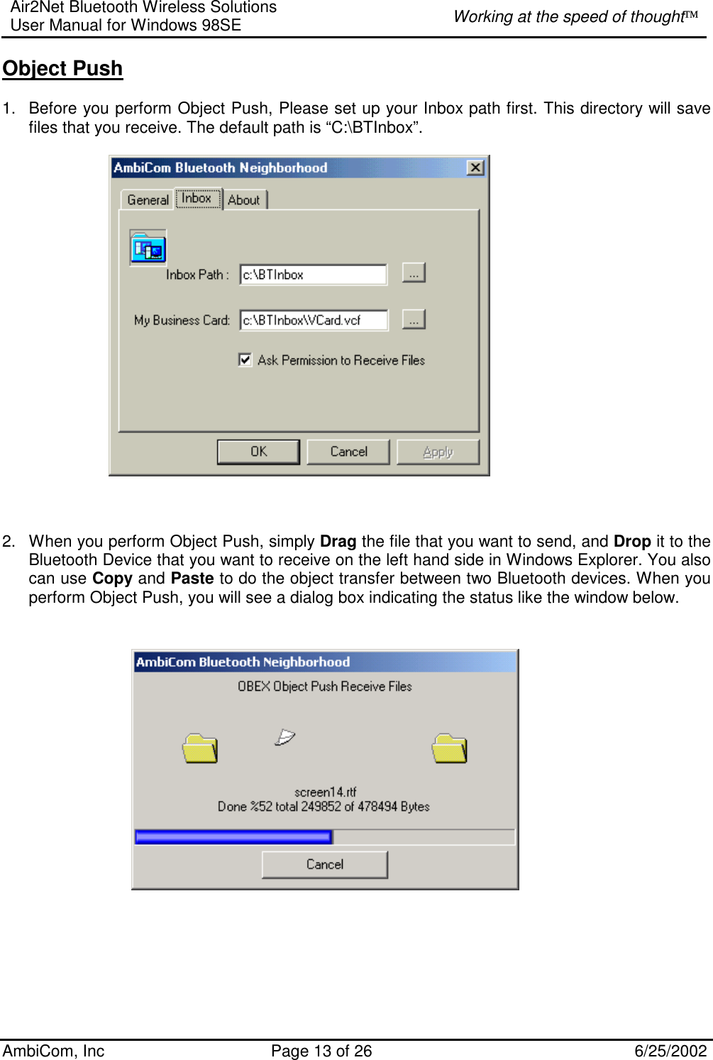 Air2Net Bluetooth Wireless Solutions User Manual for Windows 98SE  Working at the speed of thought AmbiCom, Inc  Page 13 of 26  6/25/2002 Object Push  1.  Before you perform Object Push, Please set up your Inbox path first. This directory will save files that you receive. The default path is “C:\BTInbox”.       2.  When you perform Object Push, simply Drag the file that you want to send, and Drop it to the Bluetooth Device that you want to receive on the left hand side in Windows Explorer. You also can use Copy and Paste to do the object transfer between two Bluetooth devices. When you perform Object Push, you will see a dialog box indicating the status like the window below.                                       