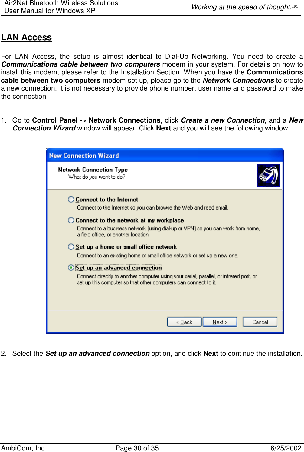 Air2Net Bluetooth Wireless Solutions User Manual for Windows XP  Working at the speed of thought. AmbiCom, Inc  Page 30 of 35  6/25/2002  LAN Access  For LAN Access, the setup is almost identical to Dial-Up Networking. You need to create a   Communications cable between two computers modem in your system. For details on how to install this modem, please refer to the Installation Section. When you have the Communications cable between two computers modem set up, please go to the Network Connections to create a new connection. It is not necessary to provide phone number, user name and password to make the connection.   1. Go to Control Panel -&gt; Network Connections, click Create a new Connection, and a New Connection Wizard window will appear. Click Next and you will see the following window.       2. Select the Set up an advanced connection option, and click Next to continue the installation.   