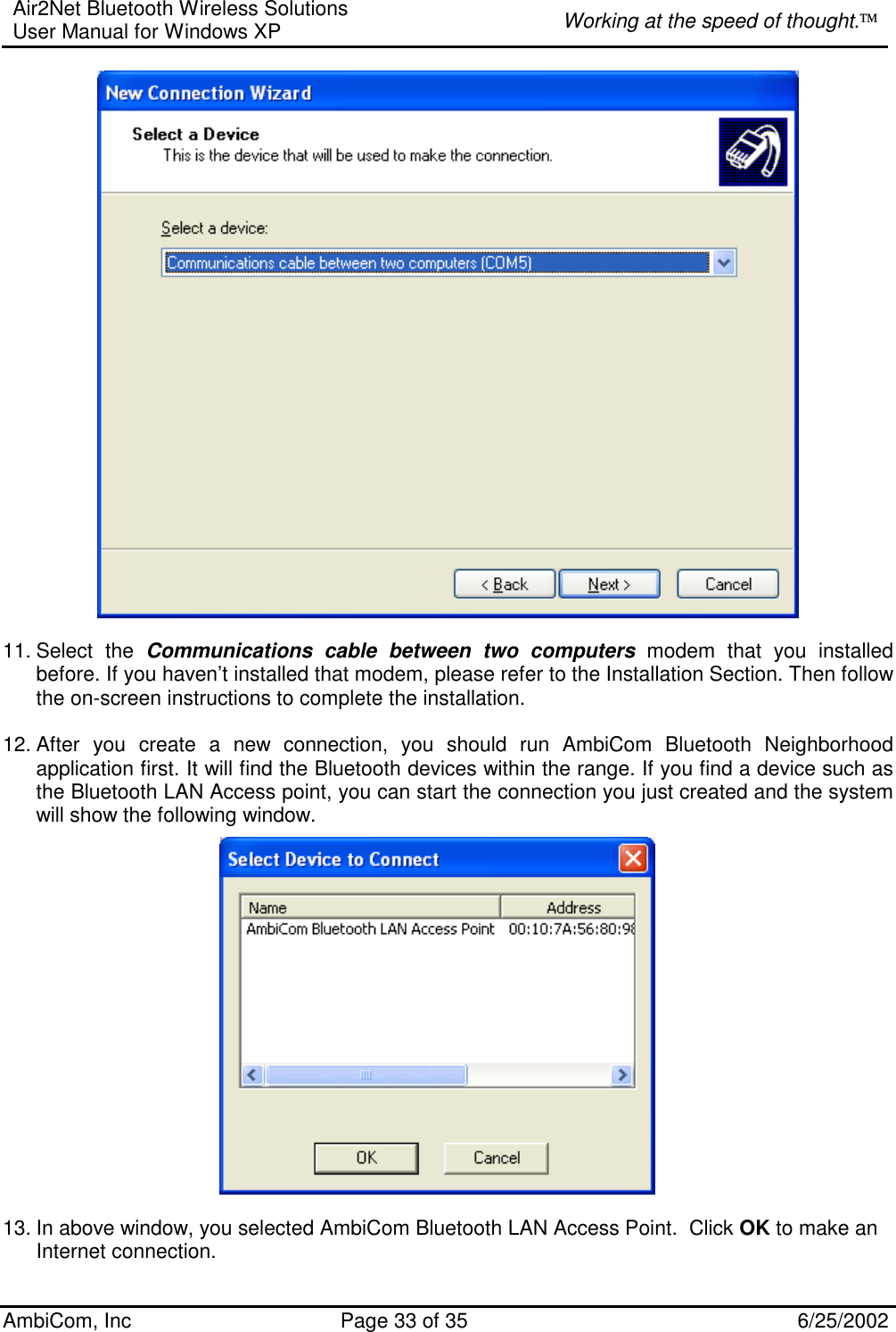 Air2Net Bluetooth Wireless Solutions User Manual for Windows XP  Working at the speed of thought. AmbiCom, Inc  Page 33 of 35  6/25/2002   11. Select  the  Communications cable between two computers modem that you installed before. If you haven’t installed that modem, please refer to the Installation Section. Then follow the on-screen instructions to complete the installation.  12. After you create a new connection, you should run AmbiCom Bluetooth Neighborhood application first. It will find the Bluetooth devices within the range. If you find a device such as the Bluetooth LAN Access point, you can start the connection you just created and the system will show the following window.                    13. In above window, you selected AmbiCom Bluetooth LAN Access Point.  Click OK to make an Internet connection. 