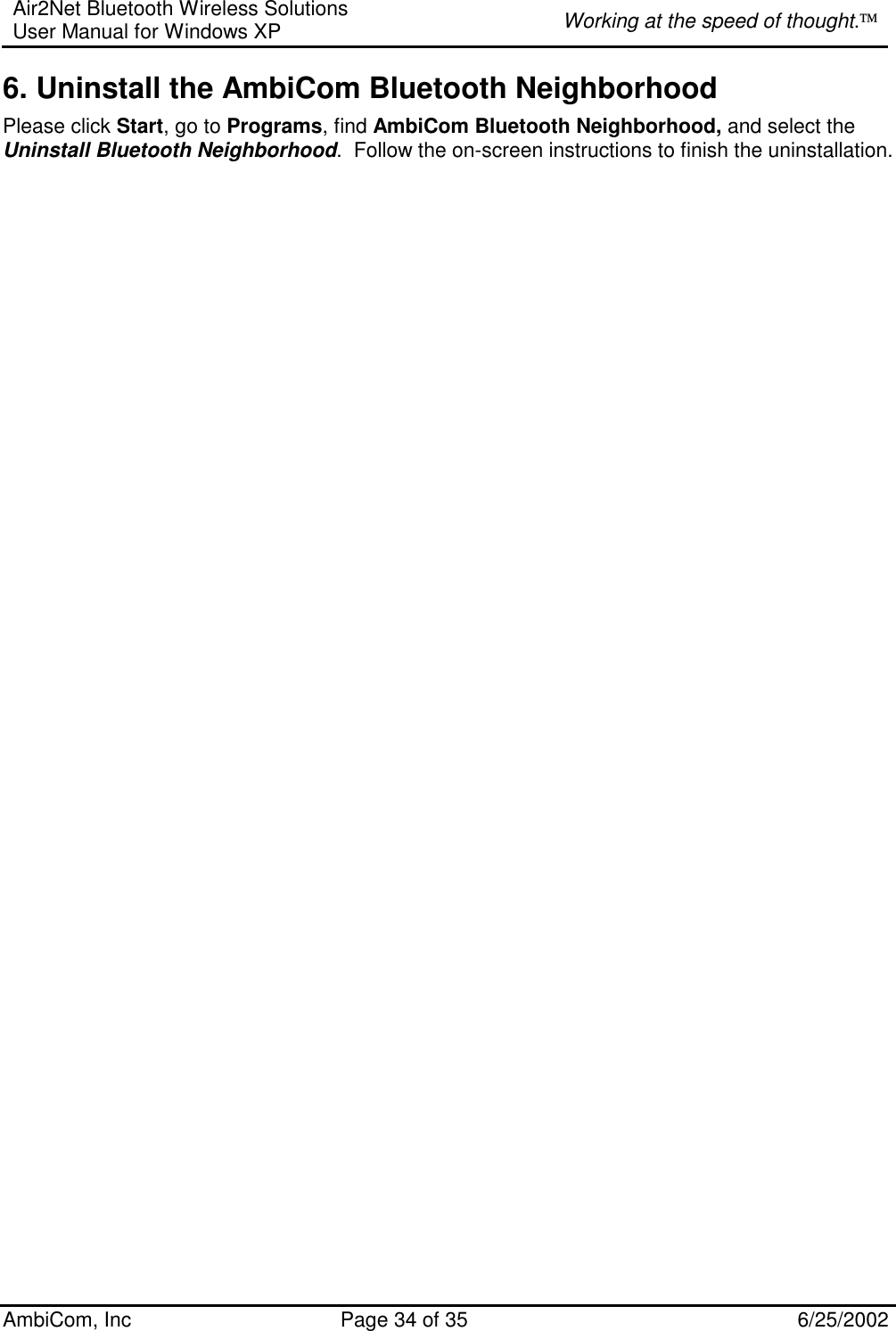 Air2Net Bluetooth Wireless Solutions User Manual for Windows XP  Working at the speed of thought. AmbiCom, Inc  Page 34 of 35  6/25/2002 6. Uninstall the AmbiCom Bluetooth Neighborhood Please click Start, go to Programs, find AmbiCom Bluetooth Neighborhood, and select the Uninstall Bluetooth Neighborhood.  Follow the on-screen instructions to finish the uninstallation.                                           