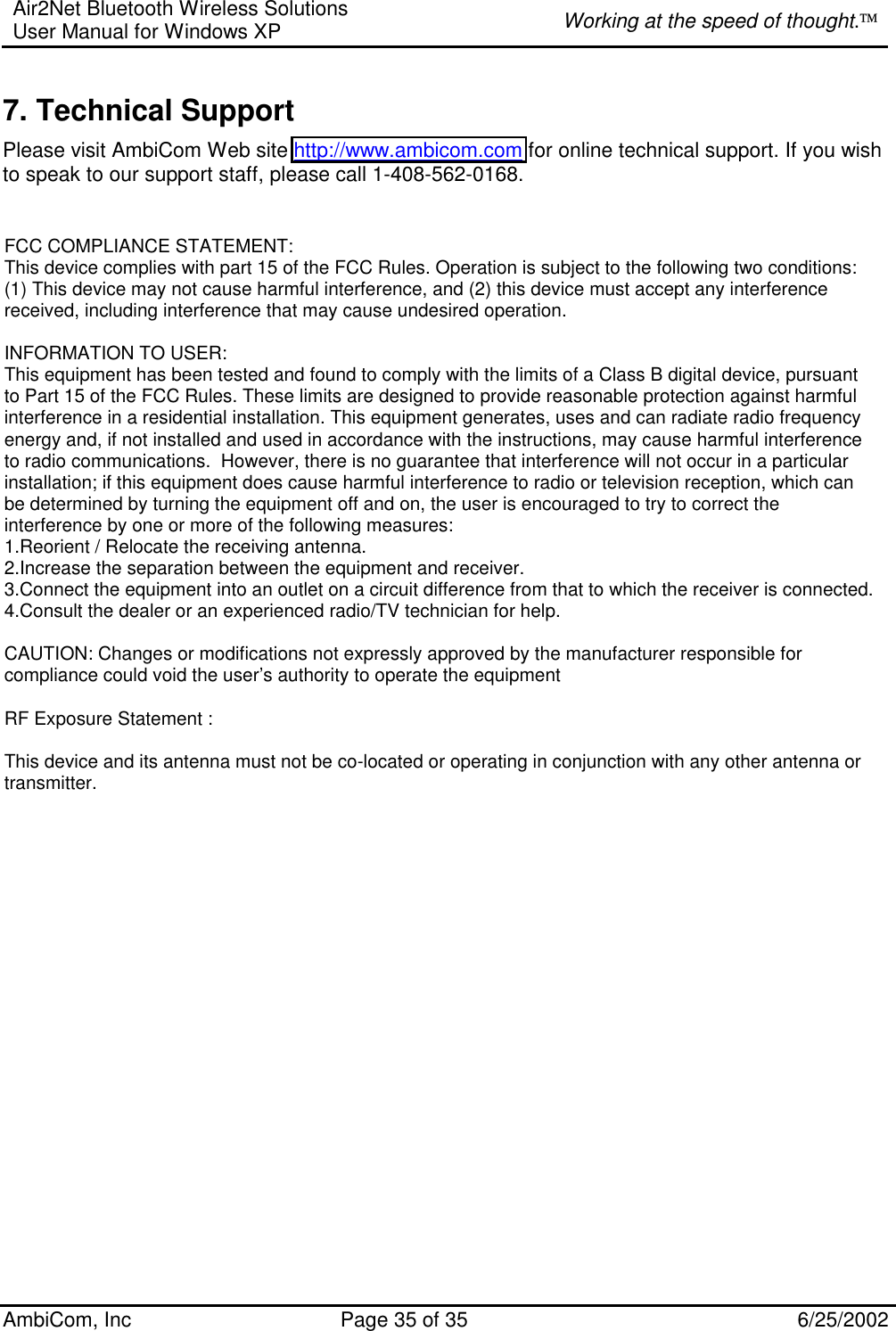 Air2Net Bluetooth Wireless Solutions User Manual for Windows XP  Working at the speed of thought. AmbiCom, Inc  Page 35 of 35  6/25/2002 7. Technical Support Please visit AmbiCom Web site http://www.ambicom.com for online technical support. If you wish to speak to our support staff, please call 1-408-562-0168. FCC COMPLIANCE STATEMENT: This device complies with part 15 of the FCC Rules. Operation is subject to the following two conditions: (1) This device may not cause harmful interference, and (2) this device must accept any interference received, including interference that may cause undesired operation. INFORMATION TO USER:This equipment has been tested and found to comply with the limits of a Class B digital device, pursuant to Part 15 of the FCC Rules. These limits are designed to provide reasonable protection against harmful interference in a residential installation. This equipment generates, uses and can radiate radio frequency energy and, if not installed and used in accordance with the instructions, may cause harmful interference to radio communications.  However, there is no guarantee that interference will not occur in a particular installation; if this equipment does cause harmful interference to radio or television reception, which can be determined by turning the equipment off and on, the user is encouraged to try to correct the interference by one or more of the following measures:1.Reorient / Relocate the receiving antenna.2.Increase the separation between the equipment and receiver.3.Connect the equipment into an outlet on a circuit difference from that to which the receiver is connected.4.Consult the dealer or an experienced radio/TV technician for help.CAUTION: Changes or modifications not expressly approved by the manufacturer responsible for compliance could void the user’s authority to operate the equipmentRF Exposure Statement :This device and its antenna must not be co-located or operating in conjunction with any other antenna or transmitter.