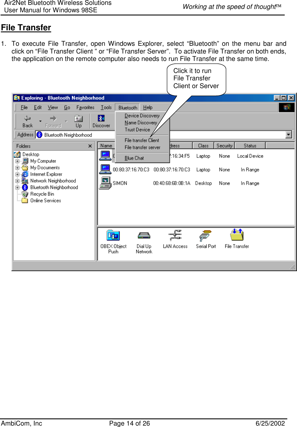 Air2Net Bluetooth Wireless Solutions User Manual for Windows 98SE  Working at the speed of thought AmbiCom, Inc  Page 14 of 26  6/25/2002 File Transfer  1.  To execute File Transfer, open Windows Explorer, select “Bluetooth” on the menu bar and click on “File Transfer Client ” or “File Transfer Server”.  To activate File Transfer on both ends, the application on the remote computer also needs to run File Transfer at the same time.                        Click it to run File Transfer Client or Server 