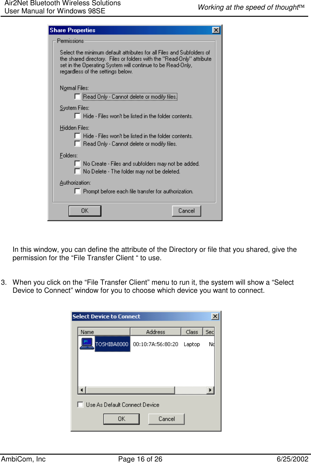 Air2Net Bluetooth Wireless Solutions User Manual for Windows 98SE  Working at the speed of thought AmbiCom, Inc  Page 16 of 26  6/25/2002      In this window, you can define the attribute of the Directory or file that you shared, give the permission for the “File Transfer Client “ to use.   3.  When you click on the “File Transfer Client” menu to run it, the system will show a “Select Device to Connect” window for you to choose which device you want to connect.           