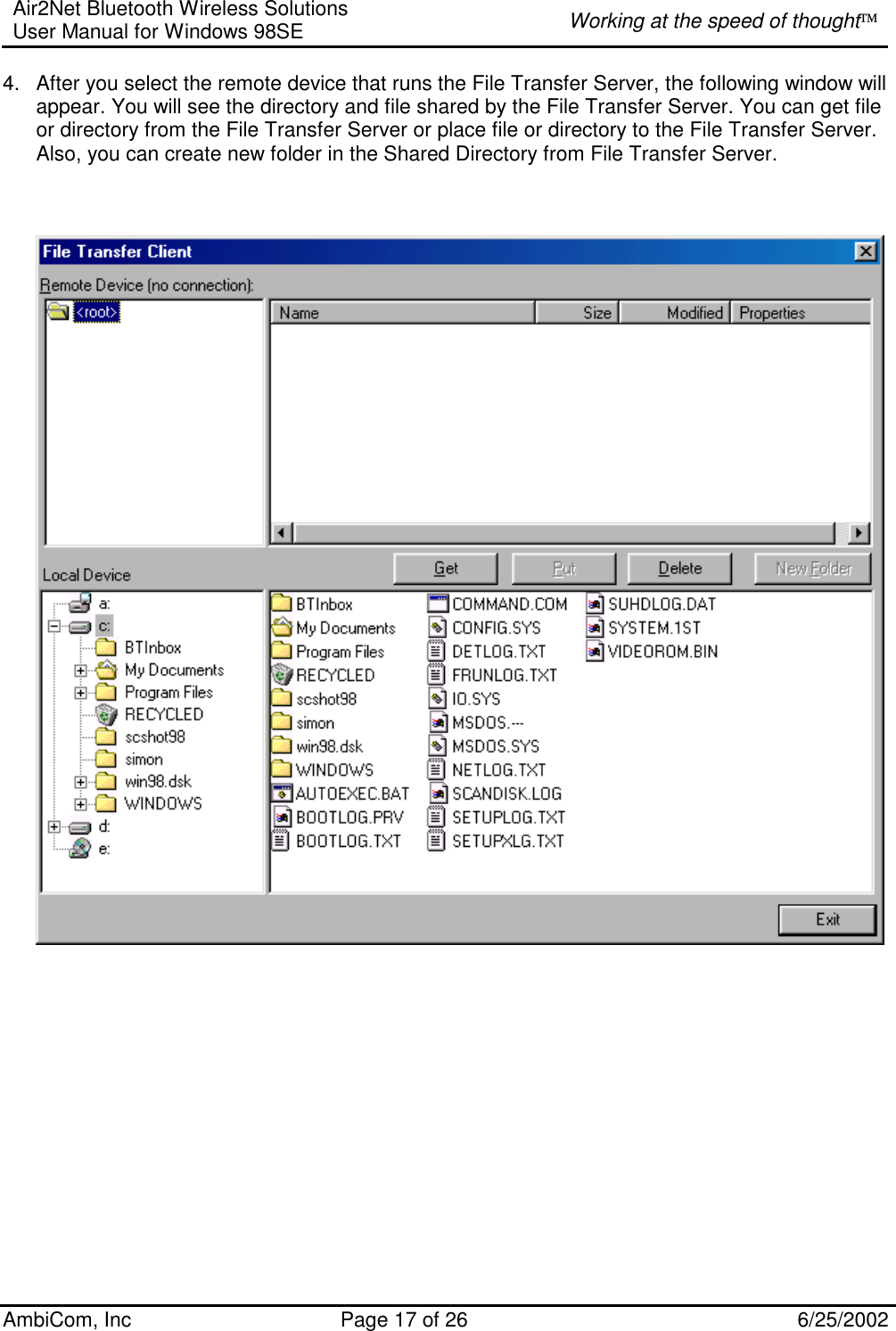 Air2Net Bluetooth Wireless Solutions User Manual for Windows 98SE  Working at the speed of thought AmbiCom, Inc  Page 17 of 26  6/25/2002 4.  After you select the remote device that runs the File Transfer Server, the following window will appear. You will see the directory and file shared by the File Transfer Server. You can get file or directory from the File Transfer Server or place file or directory to the File Transfer Server. Also, you can create new folder in the Shared Directory from File Transfer Server.     